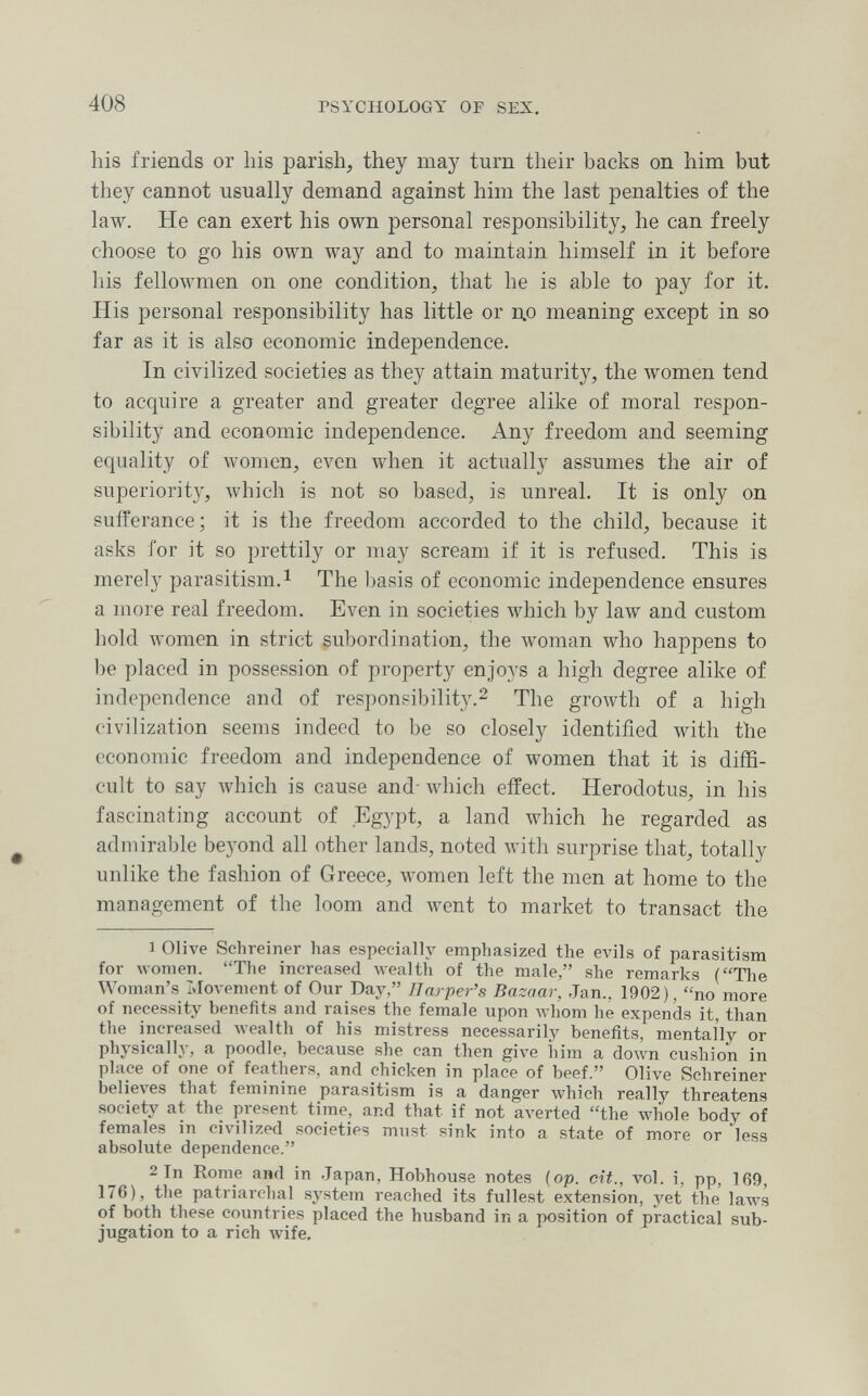 408 PSYCHOLOGY OF SEX. his friends or his parish, they may turn their backs on him but they cannot usually demand against him the last penalties of the law. He can exert his own personal responsibility, he can freely choose to go his own way and to maintain himself in it before his fellowmen on one condition, that he is able to pay for it. His personal responsibility has little or до meaning except in so far as it is also economic independence. In civilized societies as they attain maturity, the women tend to acquire a greater and greater degree alike of moral respon¬ sibility and economic independence. Any freedom and seeming equality of women, even when it actually assumes the air of superiority', which is not so based, is unreal. It is only on sufferance; it is the freedom accorded to the child, because it asks for it so prettily or may scream if it is refused. This is merely parasitism.^ The l)asis of economic independence ensures a more real freedom. Even in societies which by law and custom hold women in strict subordination, the woman who happens to be placed in possession of property enjoys a high degree alike of independence and of responsibility.^ The growth of a high civilization seems indeed to be so closely identified with the economic freedom and independence of women that it is diffi¬ cult to say which is cause and- which effect. Herodotus, in his fascinating account of Egypt, a land which he regarded as admirable bej'ond all other lands, noted with surprise that, totally unlike the fashion of Greece, women left the men at home to the management of the loom and went to market to transact the 1 Olive Schreiner has especially emphasized the evils of parasitism for women. The increased wealth of the male, she remarks (The Woman's Llovement of Our Day, Harper's Bazaar, Jan., 1902), no more of necessity benefits and raises the female upon whom he expends it, than the increased Avealth of his mistress necessarily benefits, mentally or physically, a poodle, because she can then give him a doAvn cushion in place of one of feathers, and chicken in place of beef. Olive Schreiner believes that feminine parasitism is a danger \vhich really threatens society at the present time, and that if not aA-erted the whole body of females in civilized societies must sink into a state of more or less absolute dependence. 2 In Rome and in Japan, Hobhouse notes (op. cit., vol. i, pp, 169, 176), the patriarchal system reached its fullest extension, yet the laws of both these countries placed the husband in a position of practical sub¬ jugation to a rich wife.