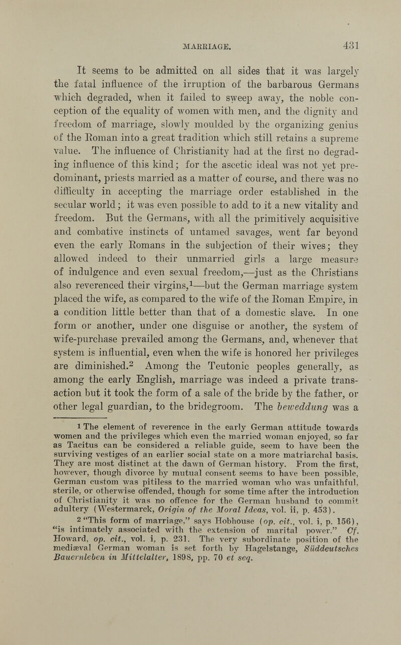 MAKEIAGE. 431 It seems to be admitted on all sides that it was largely tbe fatal influence of the irruption of the barbarous Germans which degraded, when it failed to sweep away, the noble con¬ ception of the equality of women with men, and the dignity and freedom of marriage, slowly moulded by the organizing genius of the Eoman into a great tradition which still retains a supreme value. The influence of Christianity had at the first no degrad¬ ing influence of this kind ; for the ascetic ideal was not yet pre¬ dominant, priests married as a matter of course, and there was no difficulty in accepting the marriage order established in the secular world ; it was even possible to add to it a new vitality and freedom. But the Germans, with all the primitively acquisitive and combative instincts of untamed savages, went far beyond even the early Eomans in the subjection of their wives; they allowed indeed to their unmarried girls a large measure of indulgence and even sexual freedom,—just as the Christians also reverenced their virgins, i—but the German marriage system placed the wife, as compared to the wife of the Eoman Empire, in a condition little better than that of a domestic slave. In one form or another, under one disguise or another, the system of wife-purchase prevailed among the Germans, and, whenever that system is influential, even when the wife is honored her privileges are diminished.^ Among the Teutonic peoples generally, as among the early English, marriage was indeed a private trans¬ action blit it took the form of a sale of the bride by the father, or other legal guardian, to the bridegroom. The beweddung was a 1 The element of reverence in the early German attitude towards луотеп and the privileges which even the married woman enjoyed, so far as Tacitus can be considered a reliable guide, seem to have been the surviving vestiges of an earlier social state on a more matriarchal basis. They are most distinct at the dawn of German history. From the first, however, though divorce by mutual consent seems to have been possible, German custom was pitiless to the married woman who was unfaithful, sterile, or otherwise offended, though for some time after the introduction of Christianity it Avas no offence for the German husband to commit adultery ( Westermarck, Origin of the Moral Ideas, vol. ii, p. 453). 2 This form of marriage, says Hobhouse (op. cit., vol. i, p. 156), is intimately associated with the extension of marital power. Cf. Howard, op. cit., vol. i, p. 231. The very subordinate position of the mediseval German woman is set forth by Hagelstange, Süddeutsches Bauernleben in Mittelalter, 1898^ pp. 70 et seq.