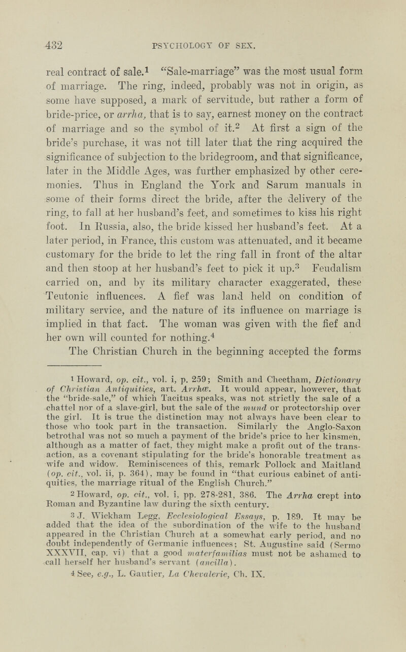 432 PSYCHOLOGY OP SEX. real contract of sale.^ Sale-marriage was the most usual form of marriage. The ring, indeed, probably was not in origin, as some have supposed, a mark of servitude, but rather a form of bride-price, or arrha, that is to say, earnest money on the contract of marriage and so the symbol of it.^ At first a sign of the bride's purchase, it was not till later that the ring acquired the significance of subjection to the bridegroom, and that significance, later in the Middle Ages, was further emphasized by other cere¬ monies. Thus in England the York and Sarum manuals in some of their forms direct the bride, after the delivery of the ring, to fall at her husband's feet, and sometimes to kiss his right foot. In Eussia, also, the bride kissed her husband's feet. At a later period, in France, this custom was attenuated, and it became customary for the bride to let the ring fall in front of the altar and then stoop at her husband's feet to pick it up.-'' Feudalism carried on, and by its military character exaggerated, these Teutonic influences. A fief was land held on condition of military service, and the nature of its influence on marriage is implied in that fact. The woman was given with the fief and her own will counted for nothing.'^ The Christian Church in the beginning accepted the forms 1 Howard, op. cit., vol. i, p. 259 ; Smith and Clieetham, Dictioiiary of Christian Antiquities, art. Arrhce. It would appear, however, that the bride-sale, of Avhich Tacitus speaks, was not strictly the sale of a chattel nor of a slave-girl, but the sale of the mund or protectorship over the girl. It is true the distinction may not always Ьал^е been clear to those ^^•ho took part in the transaction. Similarly the Anglo-Saxon betrothal was not so much a payment of the bride's price to her kinsmen, although as a matter of fact, they might make a profit out of the trans¬ action, as a covenant stipulating for the bride's honorable treatment as wife and widow. Reminiscences of this, remark Pollock and Maitland (op. cit.. vol. ii, p. 364), may be found in that curious cabinet of anti¬ quities, the marriage ritual of the English Church. 2 Howard, op. cit., vol. i, pp. 278-281, 386. The Arrha crept into Roman and Byzantine law during the sixth century. 3 J. Wiekham Legg, Ecclesiological Essays, p. 189. It may be added that the idea of the subordination of the wife to the husband appeared in the Christian Church at a someAvhat early period, and no doubt independently of Gei-manic influences; St. Augustine said (Sermo XXXVII. cap. vi) that a good materfamilias must not be ashamed to call herself her husband's servant {ajicilla). 4 See, e.g., L. Gautier, La Chevalerie, Ch. IX.