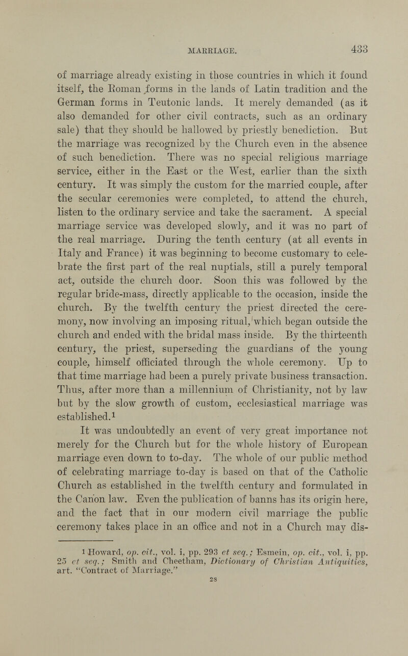 MAERIAGE. 433 of marriage already existing in those coimtries in which it found itself, the Eoman Jorms in the lands of Latin tradition and the German forms in Teutonic lands. It merely demanded (as it also demanded for other civil contracts, such as an ordinary sale) that they should he hallowed by priestly benediction. Eut the marriage was recognized by the Church even in the absence of such benediction. There was no special religious marriage service, either in the East or the West, earlier than the sixth century. It was simply the custom for the married couple, after the secular ceremonies were completed, to attend the church, listen to the ordinary service and take the sacrament. A special marriage service was developed slowly, and it was no part of the real marriage. During the tenth century (at all events in Italy and France) it was beginning to become customary to cele¬ brate the first part of the real nuptials, still a purely temporal act, outside the church door. Soon this Avas followed by the regular bride-mass, directly applicable to the occasion, inside the church. By the twelfth century the priest directed the cere¬ mony, now involving an imposing ritual,'which began outside the church and ended Avith the bridal mass inside. By the thirteenth century, the priest, superseding the guardians of the young couple, himself officiated through the whole ceremony. Up to that time marriage had been a purely private business transaction. Thus, after more than a millennium of Christianity, not by law but by the slow growth of custom, ecclesiastical marriage was established.! It was undoubtedly an event of very great importance not merely for the Church but for the whole history of European marriage ел^еп down to to-day. The whole of our public method of celebrating marriage to-day is based on that of the Catholic Church as established in the tAvelfth century and formulated in the Canon law. Even the publication of banns has its origin here, and the fact that in our modern civil marriage the public ceremony takes place in an office and not in a Church may dis- 1 Howard, op. cit., vol. i, pp. 293 et seq.; Esmein, op. cit., vol. i, pp. 25 et seq.; Smitli and Cheetham, Dictionary of Christian Antiquities, art. Contract of Marriage. 28
