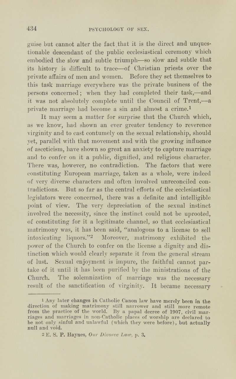 434 PSYCHOLOGY OF SEX, guise but cannot alter the fact that it is the direct and unques¬ tionable descendant of the public ecclesiastical ceremony which embodied the slow and subtle triumph—so slow and subtle that its history is difficult to trace—of Christian priests over the private affairs of men and women. Before they set themselves to this task marriage everywhere was the private business of the j)ersons concerned; when they had completed their task,—and it was not absolutely complete until the Council of Trent,—a private marriage had become a sin and almost a crime. ^ It may seem a matter for surprise that the Church which, as we know, had shown an ever greater tendency to reverence virginity and to cast contumely on the sexual relationship, should yet, parallel with that movement and with the growing influence of asceticism, have shown so great an anxiety to capture marriage and to confer on it a public, dignified, and religious character. There was, however, no contradiction. The factors that were constituting European marriage, taken as a whole, were indeed of л'егу diverse characters and often involved unreconciled con¬ tradictions. But so far as the central efforts of the ecclesiastical legislators were concerned, there was a definite and intelligible point of view. The very depreciation of the sexual instinct involved the necessity, since the instinct could not be uprooted, of constituting for it a legitimate channel, so that ecclesiastical matrimony was, it has been said, analogous to a license to sell intoxicating liquors.^ Moreover, matrimony exhibited the power of the Church to confer on the license a dignity and dis¬ tinction which would clearly separate it from the general stream of lust. Sexual enjoyment is impure, the faithful cannot par¬ take of it until it has been purified by the ministrations of the Church. The solemnization of marriage was the necessary result of the sanctification of virginity. It became necessary 1 Any later changes in Catholic Canon law have merely been in the direction of making matrimony still narrower and still more remote from the practice of the луогИ. By a papal decree of 1907, civil mar¬ riages and marriages in non-Catholic places of worship are declared to be not only sinful and unlawful (which they were before), but actually null and A oid. 2 E. S. P. Haynes, Our Divorce Law, p. 3.