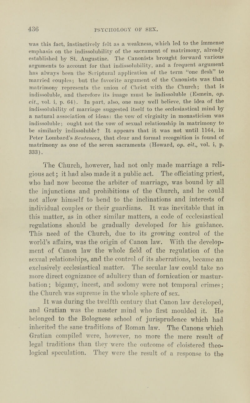 436 PSYCHOLOGY OF SES. was this fact, instinctively felt as a Aveakness, which led to the immense emphasis on the indissolubility of the sacrament of matrimony, already established by St. Augustine. The Canonists brought forward various arguments to account for that indissolubility, and a frequent argument has always been the Scriptural application of the term one flesh to married couples; but the favorite argument of the Canonists was that matrimony represents the union of Christ Avith the Church; that is indissoluble, and therefore its image must be indissohible (Esmein, op. cit., vol. i, p. 64). In part, also, one may Avell believe, the idea of the indissolubility of marriage suggested itself to the ecclesiastical mind by a natural association of ideas; the voav of virginity in monasticism was indissoluble; ought not the awv of sexual relationship in matrimony to be similarly indissoluble? It appears that it Avas not until 1164, in Peter Lombard's Sentences, that clear and formal recognition is found of matrimony as one of the seven sacraments (Howard, op. cit., vol. i, p, 333). The Church, howeA^er, had not only made marriage a reli¬ gious act ; it had also made it a public act. The officiating priest, who had полу become the arbiter of marriage, was bound by all the injunctions and prohibitions of the Church, and he could not allow himself to bend to the inclinations and interests of individual couples or their guardians. It Avas inevitable that in this matter, as in other similar matters, a code of ecclesiastical regulations should be gradually developed for his guidance. This need of the Church, due to its growing control of the world's affairs, was the origin of Canon law. With the develop¬ ment of Canon law the whole field of the regulation of the sexual relationships, and the control of its aberrations, became an exclusively ecclesiastical matter. The secular law could take no more direct cognizance of adultery than of fornication or mastur¬ bation; bigamy, incest, and sodomy were not temporal crimes; the Church was supreme in the whole sphere of sex. It was during the twelftli century tliat Canon law developed, and Gratian was the master mind who first moulded it. He belonged to the Bolognese school of Jurisprudence which had inherited the sane traditions of Roman law. The Canons which Gratian compiled Avere, howeA^er, no more the mere result of legal traditions than they were the outcome of cloistered theo¬ logical speculation. They were the result of a response to the