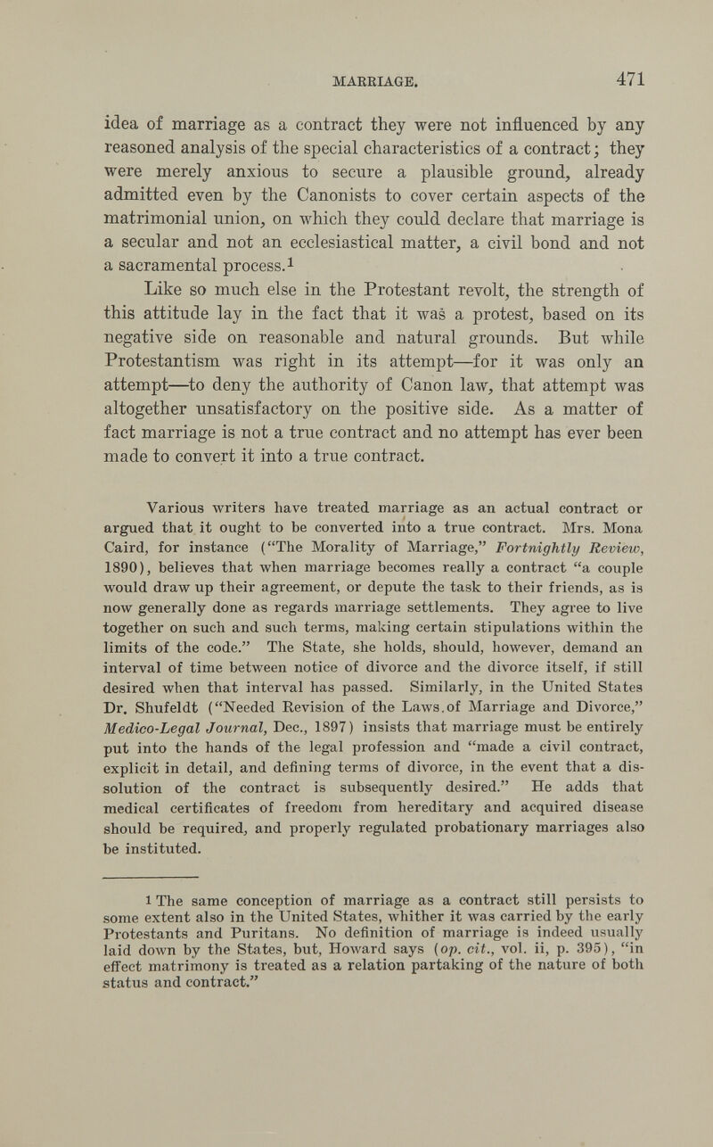 MAREIAGE. 471 idea of marriage as a contract they were not influenced by any reasoned analysis of the special characteristics of a contract ; they were merely anxious to secure a plausible ground, already admitted even by the Canonists to cover certain aspects of the matrimonial union, on which they could declare that marriage is a secular and not an ecclesiastical matter, a civil bond and not a sacramental process. i Like so much else in the Protestant revolt, the strength of this attitude lay in the fact that it was a protest, based on its negative side on reasonable and natural grounds. But while Protestantism was right in its attempt—for it was only an attempt—^to deny the authority of Canon law, that attempt was altogether unsatisfactory on the positive side. As a matter of fact marriage is not a true contract and no attempt has ever been made to convert it into a true contract. Various writers have treated marriage as an actual contract or argued that it ought to be converted into a true contract. Mrs. Mona Caird, for instance (The Morality of Marriage, Fortnightly Review, 1890), believes that when marriage becomes really a contract a couple would draw up their agreement, or depute the task to their friends, as is now generally done as regards marriage settlements. They agree to live together on such and such terms, making certain stipulations within the limits of the code. The State, she holds, should, however, demand an interval of time between notice of divorce and the divorce itself, if still desired when that interval has passed. Similarly, in the United States Dr. Shufeldt (Needed Revision of the Laws.of Marriage and Divorce, Medico-Legal Journal, Dec., 1897) insists that marriage must be entirely put into the hands of the legal profession and made a civil contract, explicit in detail, and defining terms of divorce, in the event that a dis¬ solution of the contract is subsequently desired. He adds that medical certificates of freedom from hereditary and acquired disease should be required, and properly regulated probationary marriages also be instituted. 1 The same conception of marriage as a contract still persists to some extent also in the United States, whither it was carried by the early Protestants and Puritans. No definition of marriage is indeed usually laid down by the States, but, Howard says (op. cit., vol. ii, p. 395), in effect matrimony is treated as a relation partaking of the nature of both status and contract.