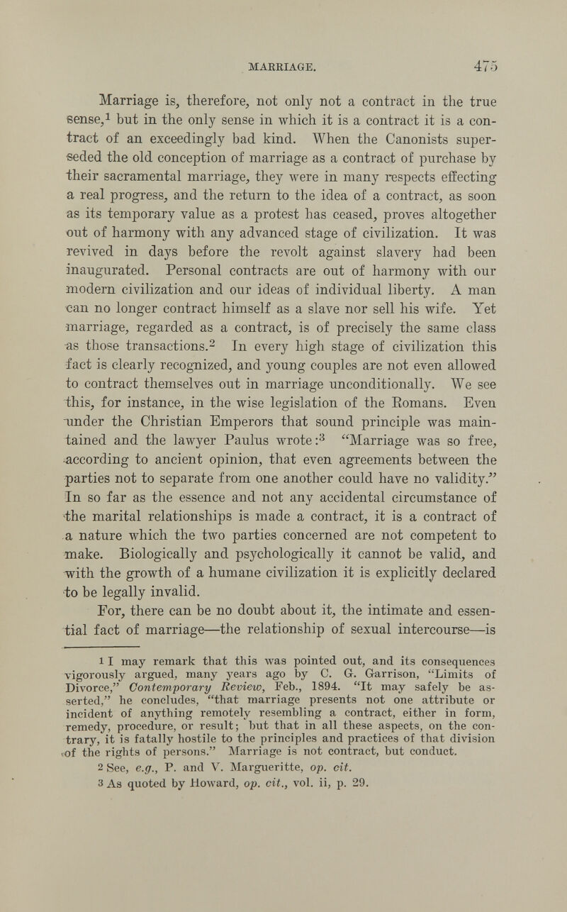 MARRIAGE, 475 Marriage is, therefore, not only not a contract in the true sense,! but in the only sense in which it is a contract it is a con¬ tract of an exceedingly bad kind. When the Canonists super¬ seded the old conception of marriage as a contract of purchase by their sacramental marriage, they were in many respects effecting a real progress, and the return to the idea of a contract, as soon as its temporary value as a protest has ceased, proves altogether out of harmony with any advanced stage of civilization. It was revived in days before the revolt against slavery had been inaugurated. Personal contracts are out of harmony with our modern civilization and our ideas of individual liberty. A man can no longer contract himself as a slave nor sell his wife. Yet marriage, regarded as a contract, is of precisely the same class as those transactions.^ In every high stage of civilization this fact is clearly recognized, and young couples are not even allowed to contract themselves out in marriage unconditionally. We see ■this, for instance, in the wise legislation of the Eomans. Even under the Christian Emperors that sound principle was main¬ tained and the lawyer Paulus wrote Marriage was so free, according to ancient opinion, that even agreements between the parties not to separate from one another could have no validity.^' In so far as the essence and not any accidental circumstance of 4he marital relationships is made a contract, it is a contract of a nature which the two parties concerned are not competent to make. Biologically and psychologically it cannot be valid, and -with the growth of a humane civilization it is explicitly declared •to be legally invalid. For, there can be no doubt about it, the intimate and essen¬ tial fact of marriage—the relationship of sexual intercourse—is 11 may remark that this was pointed out, and its consequences vigorously argued, many years ago by C. G. G-arrison, Limits of Divorce, Contemporary Review, Feb., 1894. It may safely be as¬ serted, he concludes, that marriage presents not one attribute or incident of anything remotely resembling a contract, either in form, remedy, procedure, or result; but that in all these aspects, on the con¬ trary, it is fatally hostile to the principles and practices of that division vof the rights of persons. Marriage is not contract, but conduct. 2 See, e.g., P. and V. Margueritte, op. cit. 3 As quoted by Howard, op. cit., vol. ii, p. 29.