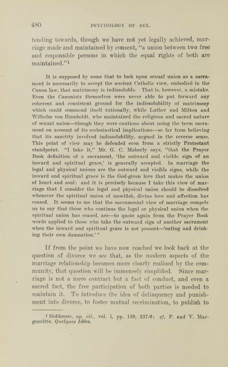 480 PSYCHOLOGY OF SEX. tending towards, though we have not yet legally achieved, mar¬ riage made and maintained by consent, a imion between two free and responsible persons in which the equal rights of both are maintained.! It is supposed by some that to look upon sexual union as a sacra¬ ment is necessarily to accept the ancient Catholic view, embodied in the Canon law, that matrimony is indissoluble. That is, hoAvever, a mistake. Even the Canonists themselves were never able to put forward any coherent and consistent ground for the indissolubility of matrimony which could commend itself rationally, while Luther and Milton and Wilhelm von Humboldt, луЬо maintained the religious and sacred nature of sexual union—though they Avere cautious about using the term sacra¬ ment on account of its ecclesiastical implications—so far from believing that its sanctity involved indissolubility, argued in the reverse sense. This point of Aiew may be defended even from a strictly Protestant standpoint. I take it, Mr. G. C. Maberly says, that the Prayer Book definition of a sacrament, 'the outward and visible sign of an inward and spiritual grace,' is generally accepted. In marriage the legal and physical unions are the outward and visible signs, while the inward and spiritual grace is the God-given love that makes the union of heart and soul: and it is precisely because I take this view of mar¬ riage that I consider the legal and physical union should be dissolved whenever the spiritual union of unselfish, divine love and affection has ceased. It seems to me that the sacramental view of marriage compels us to say that those who continue the legal or physical union when the spiritual union has ceased, are—to quote again from the Prayer Book Avords applied to those Avho take the outward sign of another sacrament when the imvard and spiritual grace is not present—'eating and drink¬ ing their OAvn damnation.'  If from the point we have now reached we look back at the question of divorce we see that, as the modern aspects of the marriage relationship becomes more clearly realized by the com¬ munity, that question will be immensely simplified. Since mar¬ riage is not a mere contract but a fact of conduct, and even a sacred fact, the free participation of both parties is needed to maintain it. To introduce the idea of delinquency and punish¬ ment into divorce, to foster mutual recrimination, to publish to 1 Hobhouse, op. cit., vol. i, pp. 159, 237-9; cf. P. and V, Mar- gueritte, Quelques Idées.
