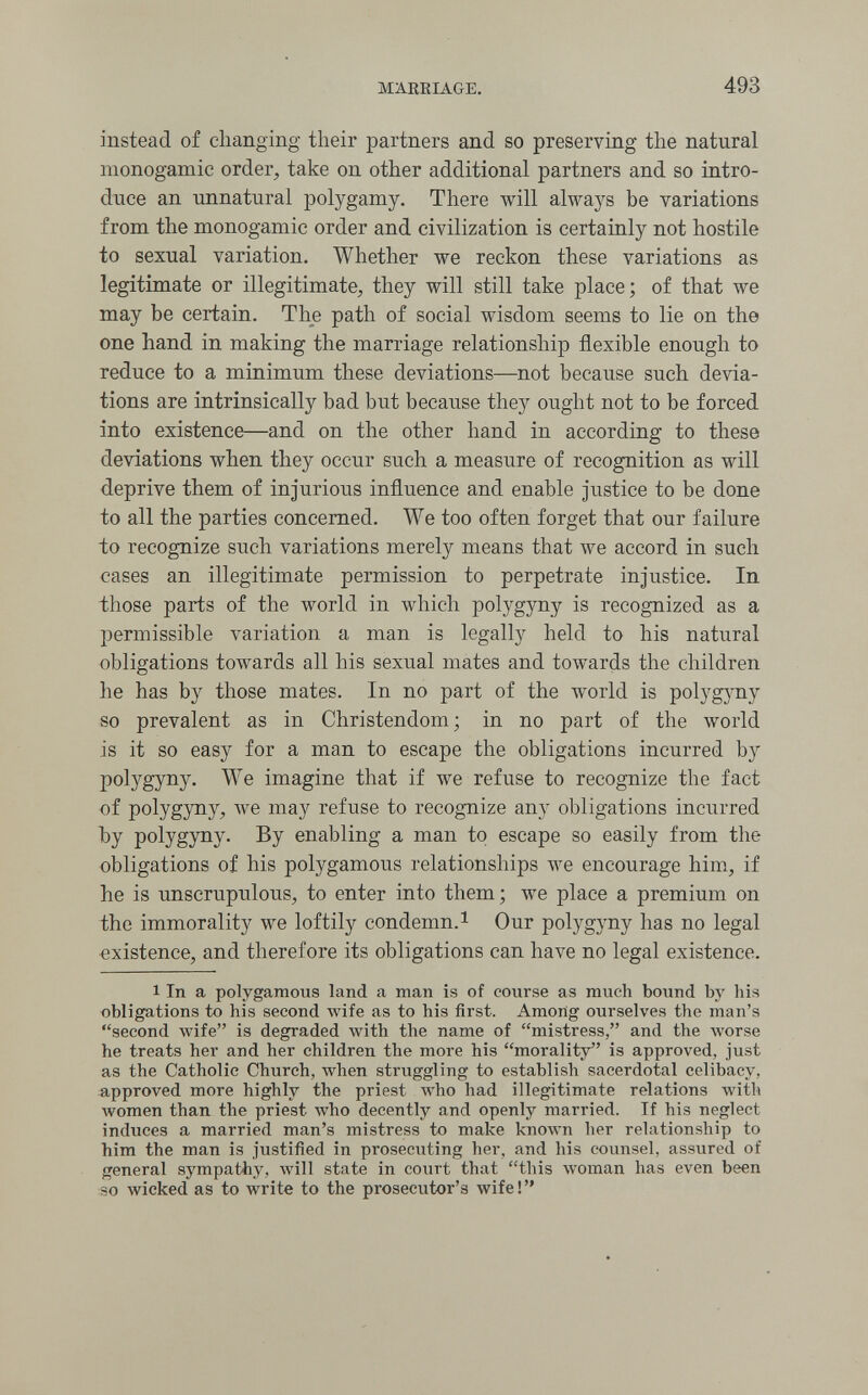 MARRIAGE. 493 instead of clianging their partners and so preserving the natural monogamie order, take on other additional partners and so intro¬ duce an unnatural polygamy. There will always be variations from the monogamie order and civilization is certainly not hostile to sexual variation. Whether we reckon these variations as legitimate or illegitimate, they will still take place; of that we may be certain. The path of social wisdom seems to lie on the one hand in making the marriage relationship flexible enough to reduce to a minimum these deviations—not because such devia¬ tions are intrinsically bad but because they ought not to be forced into existence—and on the other hand in according to these deviations when they occur such a measure of recognition as will deprive them of injurious influence and enable justice to be done to all the parties concerned. We too often forget that our failure to recognize such variations merely means that we accord in such cases an illegitimate permission to perpetrate injustice. In those parts of the world in which polygyny is recognized as a permissible variation a man is legally held to his natural obligations towards all his sexual mates and towards the children he has by those mates. In no part of the world is polygj^ny so prevalent as in Christendom ; in no part of the world is it so easy for a man to escape the obligations incurred by polygyny. We imagine that if we refuse to recognize the fact of polygyny, we may refuse to recognize any obligations incurred by polygyny. By enabling a man to escape so easily from the obligations of his polygamous relationships we encourage him, if he is unscrupulous, to enter into them ; we place a premium on the immorality we loftily condemn. ^ Our polygyny has no legal existence, and therefore its obligations can have no legal existence. 1 In a polygamous land a man is of course as much bound by his obligations to his second Avife as to his first. Among ourselves the man's second wife is degraded with the name of mistress, and the Avorse he treats her and her children the more his morality is approved, just as the Catholic Church, when struggling to establish sacerdotal celibacy, approved more highly the priest луЬо had illegitimate relations with луотеп than the priest who decently and openly married. If his neglect induces a married man's mistress to make known her relationship to him the man is justified in prosecuting her, and his counsel, assured of general sympathy, will state in court that this woman has even been so wicked as to write to the prosecutor's wife!