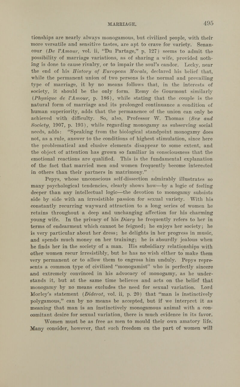 MARRIAGE. 495 tionships are nearly always monogamous, but civilized people, with their more versatile and sensitive tastes, are apt to crave for variety. Senan- cour {De l'Amour, vol. il, Du Partage, p. 127) seems to admit the possibility of marriage variations, as of sharing a wife, provided noth¬ ing is done to cause rivalry, or to impair the soul's candor. Leckj^. near the end of his History of European Morals, declared his belief that, while the permanent union of two persons is the normal and prevailing type of marriage, it by no means follows that, in the interests of society, it should be the only form. Remy de Gourmont similarly (Physique de l'Amour, p. 186), while stating that the couple is the natural form of marriage and its prolonged continuance a condition of human superiority, adds that the permanence of the union can only be achieved with difficulty. So, also. Professor W. Thomas {Sex and Society, 1907, p. 193), while regarding monogamy as subser-idng social needs, adds: Speaking from the biological standpoint monogamy does not, as a rule, ansAver to the conditions of highest stimulation, since here the problematical and elusive elements disappear to some extent, and the object of attention has gi'own so familiar in consciousness that the emotional reactions are qualified. This is the fundamental explanation of the fact that married men and women frequently become interested in others than their partners in matrimony. Pepys, whose unconscious self-dissection admirably illustrates so many psychological tendencies, clearly shows how—by a logic of feeling deeper than any intellectual logic—the devotion to monogamy subsists side by side with an irresistible passion for sexual variety. With his constantly recurring wayward attraction to a long series of women he retains throughout a deep and unchanging affection for his charming young wife. In the privacy of his Diary he frequently refers to her in terms of endearment which cannot be feigned; he enjoys her society; he is very particular about her dress; he delights in her progress in music, and spends much money on her training; he is absurdly jealous when he finds her in the society of a man. His subsidiary relationships with other women recur irresistibly, but he has no wish either to make them very permanent or to allow them to engross him unduly. Pepys repre¬ sents a common type of civilized monogamist who is perfectly sincere and extremely convinced in his advocacy of monogamy, as he under¬ stands it, but at the same time believes and acts on the belief that monogamy by no means excludes the need for sexual variation. Lord Morley's statement {Diderot, vol. ii, p. 20) that man is instinctively polygamous, can by no means be accepted, but if we interpret it as meaning that man is an instinctively monogamous animal with a con¬ comitant desire for sexual variation, there is much evidence in its favor. Women must be as free as men to mould their own amatory life. Many consider, however, that such freedom on the part of women will