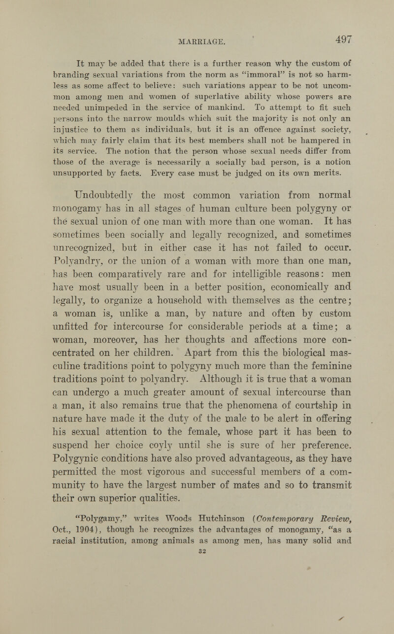 MARKIAGE. 497 It may be added that there is a further reason why the custom of branding sexual A'ariations from the norm as immoral is not so harm¬ less as some affect to believe: such variations appear to be not uncom¬ mon among men and women of superlative ability whose powers are needed unimpeded in the service of mankind. To attempt to fit such persons into the narrow moulds which suit the majority is not only an injustice to them as individuals, but it is an offence against society, Avhich may fairly claim that its best members shall not be hampered in its service. The notion that the person whose sexual needs differ from those of the aA'erage is necessarily a socially bad person, is a notion unsupported by facts. Ел'егу case must be judged on its own merits. Undoubtedly the most common variation from normal monogamy has in all stages of human culture been polygyny or the sexual union of one man with more than one woman. It has sometimes been socially and legally recognized, and sometimes unrecognized, but in either case it has not failed to occur. Polyandr}^, or the union of a woman with more than one man, has been comparatively rare and for intelligible reasons: men have most usually been in a better position, economically and legally, to organize a household with themselves as the centre; a woman is, unlike a man, by nature and often by custom unfitted for intercourse for considerable periods at a time; a woman, moreover, has her thoughts and affections more con¬ centrated on her children. Apart from this the biological mas¬ culine traditions point to polygyny much more than the feminine traditions point to polyandry. Although it is true that a woman can undergo a much greater amount of sexual intercourse than a man, it also remains true that the phenomena of courtship in nature have made it the duty of the male to be alert in offering his sexual attention to the female, whose part it has been to suspend her choice coyly until she is sure of her preference. Polygynic conditions have also proved advantageous, as they have permitted the most vigorous and successful members of a com¬ munity to have the largest number of mates and so to transmit their own superior qualities. Polygamy, лvrites Woods Hutchinson ( Contemporary Review, Oct., 1904), though he recognizes the adA^antages of monogamy, as a racial institution, among animals as among men, has many solid and 32