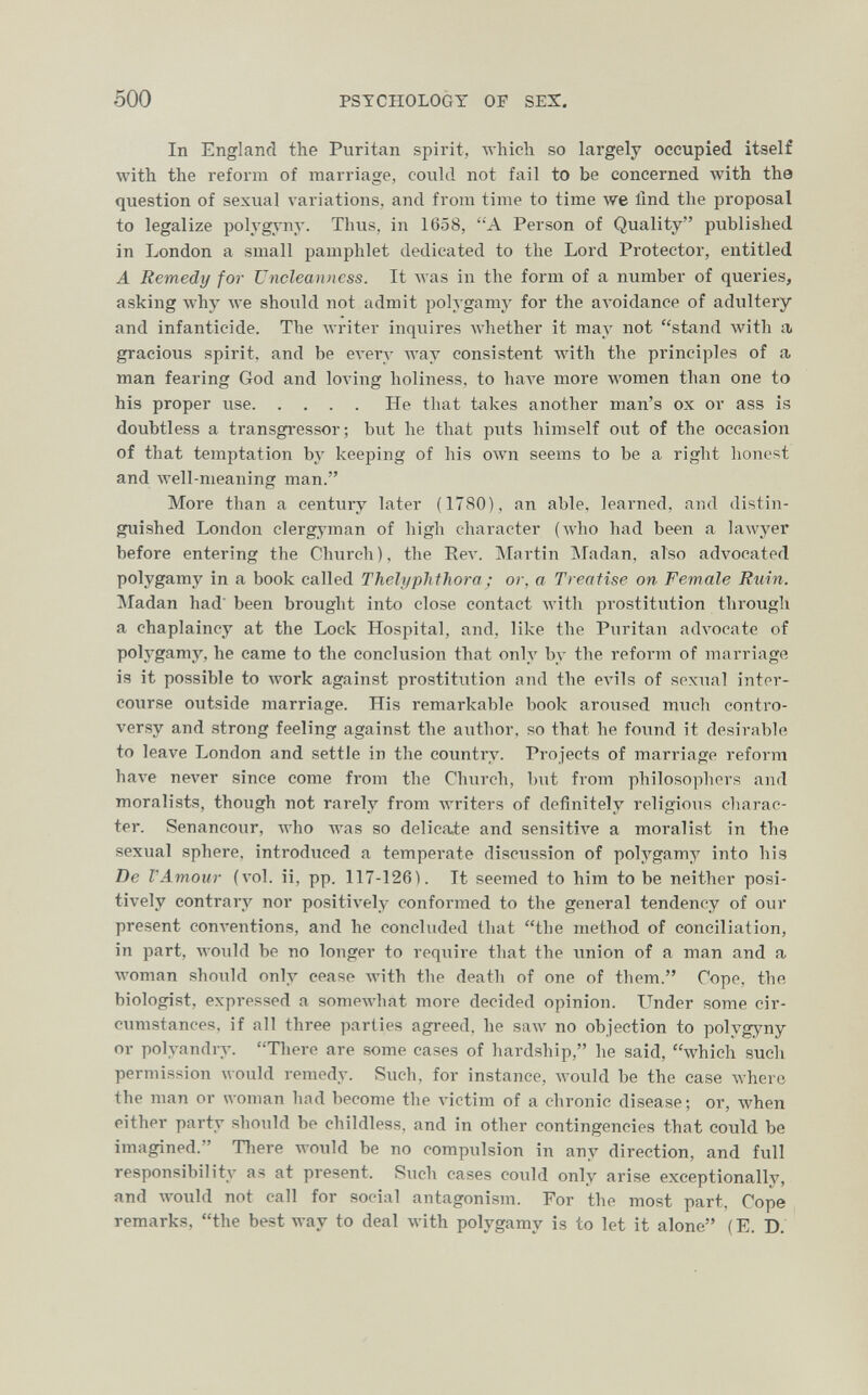 500 PSTCHOLOGT OF SES, In England the Puritan spirit, wliidi so largely occupied itself with the reform of marriage, could not fail to be concerned with the question of sexual variations, and from time to time луе lind the proposal to legalize polj'gyny. Thus, in 1658, A Person of Quality published in London a small pamphlet dedicated to the Lord Protector, entitled A Remedy for Uncleanncss. It Avas in the form of a number of queries, asking why we should not admit polygamy for the aA'oidance of adultery and infanticide. The writer inquires whether it may not stand with a« gracious spirit, and be every way consistent Avith the principles of a, man fearing God and loving holiness, to Ьал'е more луотеп than one to his proper use He that takes another man's ox or ass is doubtless a transgressor; but he that puts himself out of the occasion of that temptation by keeping of his олуп seems to be a right honest and Avell-meaning man. More than a century later (1780), an able, learned, and distin¬ guished London clergyman of high character (who had been a lawyer before entering the Church), the Еел'. ]\Iartin Madan, also advocated polygamy in a book called ThelyphtJiora; or, a Treatise on Female Ruin. Madan had been brought into close contact Avith prostitution through a chaplaincy at the Lock Hospital, and, like the Puritan advocate of polygamy, he came to the conclusion that only by the reform of marriage is it possible to work against prostitution and the evils of sexual inter¬ course outside marriage. His remarkable book aroused much contro¬ versy and strong feeling against the author, so that he found it desirable to leave London and settle in the country. Projects of marriage reform Ьал'е never since come from the Church, but from philosophers and moralists, though not rarely from writers of definitely religious charac¬ ter. Senancour, who Avas so delicaie and sensitÎA'e a moralist in the sexual sphere, introduced a temperate discussion of polygamy into his De l'Amour (vol. ii, pp. 117-126). It seemed to him to be neither posi¬ tively contrary nor positively conformed to the general tendency of our present conventions, and he concluded that the method of conciliation, in part, Avould be no longer to reqiiire that the union of a man and a woman should only cease Avith the death of one of them. Cope, the biologist, expressed a somewhat more decided opinion. Under some cir¬ cumstances, if all three parlies agreed, he saw no objection to polygyny or polyandry. Tliere are some cases of hardship, he said, which such permission would remedy. Such, for instance, луоик! be the case where the man or woman had become the victim of a chronic disease; or, when either party should be childless, and in other contingencies that could be imagined. Tliere would be no compulsion in any direction, and full responsibility as at present. Such cases could only arise exceptionally, and would not call for social antagonism. For the most part, Cope remarks, the best way to deal with polygamy is to let it alone (E. D.