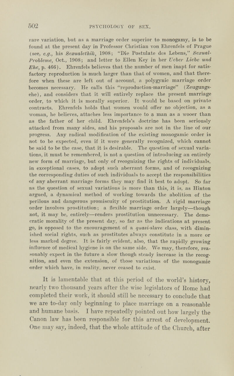 502 PSYCHOLOGY OF SEX. rare variation, but as a marriage order superior to monogamy, is to be found at the present day in Professor Christian л-оп Ehrenfels of Prague (see, e.g., his Sexualethik, 1908; Die Postulate des Lebens, Sexual- Frobleme, Oct., 1908; and letter to Ellen Key in her TJeber Liebe und Ehe, p. 466). Ehrenfels believes that the number of men inapt for satis¬ factory reproduction is much larger than that of луотеп, and that there¬ fore when these are left out of account, a polygynic marriage order becomes necessary. He calls this reproduction-marriage (Zeugungs- ehe), and considers that it will entirely replace the present marriage order, to which it is morally superior. It луоик! be based on private contracts. Ehrenfels holds that women луоиМ offer no objection, as a woman, he belieл'es, attaches less importance to a man as a wooer than as the father of her child. Ehrenfels's doctrine has been seriously a,ttacked from many sides, and his proposals are not in the line of our progress. Any radical modification of the existing monogamie order is not to be expected, ел-еп if it were generally recognized, Avhich cannot be said to be the case, that it is desirable. Tlie question of sexual varia¬ tions, it must be remembered, is not a question of introducing an entirely new form of marriage, but only of recognizing the rights of individuals, in exceptional cases, to adopt such aberrant forms, and of recognizing the corresponding duties of such indiл'iduals to accept the responsibilities of any aberrant marriage forms they may find it best to adopt. So far as the question of sexual variations is more than this, it is. as Hinton argued, a dynamical method of Avorking towards the abolition of the perilous and dangerous promiscuity of prostitution. A rigid marriage ■order involves prostitution ; a flexible marriage order largely—though not, it may be, entirely—renders prostitution unnecessary. The demo¬ cratic morality of the present day, so far as the indications at present go, is opposed to the encouragement of a quasi-s\3L\e class, with dimin¬ ished social rights, such as prostitutes always constitute in a more or less marked degree. It is fairly evident, also, that the rapidly growing influence of medical hygiene is on the same side. We may, therefore, rea- .®onably expect in the future a slow though steady increase in the recog¬ nition, and even the extension, of those variations of the monogamie order which have, in reality, never ceased to exist. It is lamentable that at this period of the world's history, nearly two thousand years after the wise legislators of Eome had completed their work, it should still be necessary to conclude that we are to-day only beginning to place marriage on a reasonable and humane basis. I have repeatedly pointed out how largely the Canon law has been responsible for this arrest of development. One may say, indeed, that the whole attitude of the Church, after