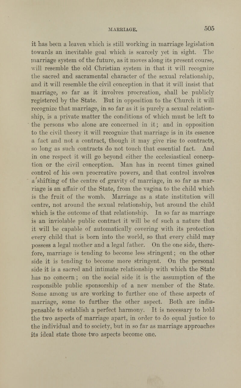 MAEEIAGE. 505 it has been a leaven which is still working in marriage legislation towards an inevitable goal which is scarcely yet in sight. The marriage system of the future, as it moves along its present course, Avill resemble the old Christian system in that it will recognize the sacred and sacramental character of the sexual relationship, and it will resemble the civil conception in that it will insist that marriage, so far as it involves procreation, shall be publicly registered by the State. But in opposition to the Church it will recognize that marriage, in so far as it is purely a sexual relation¬ ship, is a private matter the conditions of which must be left to ■ the persons who alone are concerned in it; and in opposition to the civil theory it will recognize that marriage is in its essence a fact and not a contract, though it may give rise to contracts, so long as such contracts do not touch that essential fact. And in one respect it will go beyond either the ecclesiastical concep¬ tion or the civil conception. Man has in recent times gained control of his own procreative powers, and that control involves ' a'shifting of the centre of gravity of marriage, in so far as mar¬ riage is an affair of the State, from the vagina to the child which is the fruit of the womb. Marriage as a state institution will centre, not around the sexual relationship, but around the child which is the outcome of that relationship. In so far as marriage is an inviolable public contract it will be of such a nature that it will be capable of automatically covering with its protection every child that is bom into the world, so that every child may possess a legal mother and a legal father. On the one side, there¬ fore, marriage is tending to become less stringent ; on the other side it is tending to become more stringent. On the personal side it is a sacred and intimate relationship with which the State has no concern; on the social side it is the assumption of the responsible public sponsorship of a new member of the State. Some among us are working to further one of these aspects of marriage, some to further the other aspect. Both are indis¬ pensable to establish a perfect harmony. It is necessary to hold the two aspects of marriage apart, in order to do equal justice to the individual and to society, but in so far as marriage approaches its ideal state those two aspects become one.