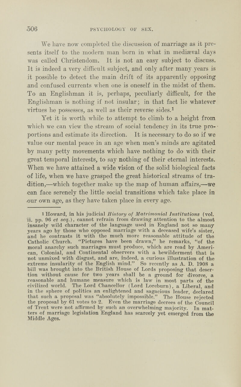 506 PSYCHOLOGY OF SEX. We have now completed the discussion of marriage as it pre¬ sents itself to the modern man horn in what in mediaeval days was called Christendom. It is not an easy subject to discuss. It is indeed a very difficult subject, and only after many years is it possible to detect the main drift of its apparently opposing -and confused currents when one is oneself in the midst of them. To an Englishman it is, perhaps, peculiarly difficult, for the Englishman is nothing if not insular; in that fact lie whatever virtues he possesses, as well as their reverse sides.^ Yet it is worth Avhile to attempt to climb to a height from which we can view the stream of social tendency in its true pro¬ portions and estimate its direction. It is necessary to do so if we value our mental peace in an age when men's minds are agitated Ъу many petty movements which have nothing to do with their great temporal interests, to say nothing of their eternal interests. When we have attained a wide vision of the solid biological facts of life, when we have grasped the great historical streams of tra¬ dition,—which together make up the map of human affairs,—we can face serenely the little social transitions which take place in .our own age, as they have taken place in every age. 1 Howard, in his judicial History of Matrimonial Institutions (vol. ii. pp. 96 et seq. ), cannot refrain from drawing attention to the almost insanely wild character of the language used in England not so many years ago by those who opposed marriage with a deceased wife's sister, and he contrasts it with the much more reasonable attitude of the Catholic Church. Pictures have been drawn, he remarks, of the moral anarchy such marriages must produce, which are read by Ameri¬ can, Colonial, and Continental observers with a bewilderment that is not unmixed with disgust, and are, indeed, a curious illustration of the extreme insularity of the English mind. So recently as A. D. 1908 a bill Avas brought into the British House of Lords proposing that deser¬ tion Avithout cause for two years shall be a ground for divorce, a reasonable and humane measure Avhich is law in most parts of the civilized луогИ. Tlie Lord Chancellor ( Lord Loreburn ), a Liberal, and in the sphere of politics an enlightened and sagacious leader, declared that such a proposal Avas absolutely impossible. The House rejected the proposal by 61 votes to 2. Even the marriage decrees of the Council of Trent were not affirmed by such an overwhelming majority. In mat¬ ters of marriage legislation England has scarcely yet emerged from the Middle Ages.