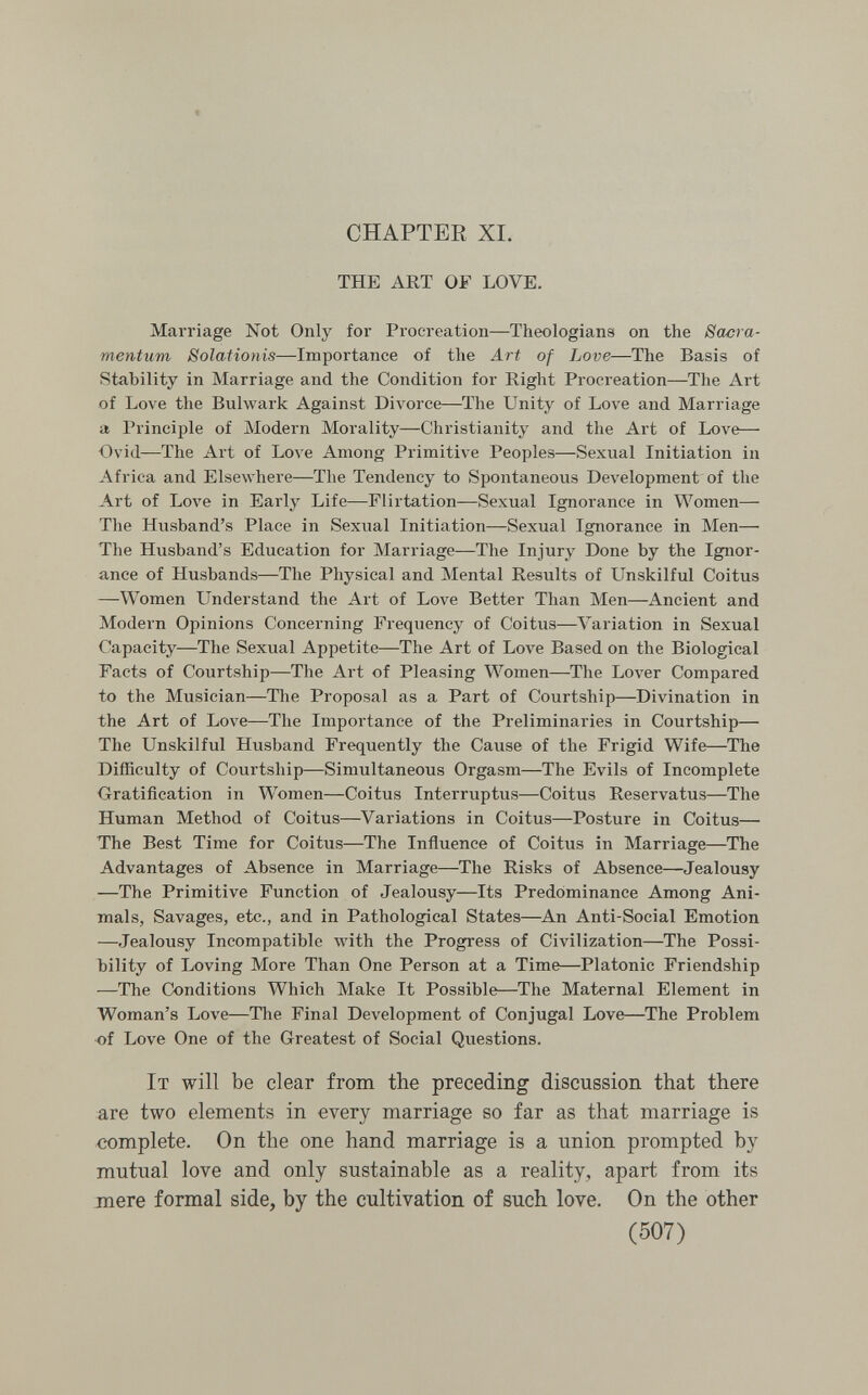 CHAPTER XI. THE ART OF LOVE. Marriage Not Only for Procreation—Theologians on the Sacra- mentum Solationis—Importance of the Art of Love—The Basis of Stability in Marriage and the Condition for Right Procreation—The Art of Love the Bulwark Against Divorce—The Unity of Love and Marriage a Principle of Modern Morality—Christianity and the Art of Love— Ovid—The Art of Love Among Primitive Peoples—Sexual Initiation in Africa and Elsewhere—The Tendency to Spontaneous Development of the Art of Love in Early Life—Flirtation—Sexual Ignorance in Women— The Husband's Place in Sexual Initiation—Sexual Ignorance in Men—■ The Husband's Education for Marriage—The Injury Done by the Ignor¬ ance of Husbands—The Physical and Mental Results of Unskilful Coitus —Women Understand the Art of Love Better Than Men—-Ancient and Modern Opinions Concerning Frequency of Coitus—Variation in Sexual Capacity—The Sexual Appetite—The Art of Love Based on the Biological Facts of Courtship—The Art of Pleasing Women—The LoA'er Compared to the Musician—The Proposal as a Part of Courtship—Divination in the Art of Love—The Importance of the Preliminaries in Courtship— The Unskilful Husband Frequently the Cause of the Frigid Wife—The Difficulty of Courtship—Simultaneous Orgasm—The Evils of Incomplete Gratification in Women—Coitus Interruptus—Coitus Reservatus—The Human Method of Coitus—Variations in Coitus—Posture in Coitus—• The Best Time for Coitus—The Influence of Coitus in Marriage—The Advantages of Absence in Marriage—The Risks of Absence—Jealousy —The Primitive Function of Jealousy—Its Predominance Among Ani¬ mals, Savages, etc., and in Pathological States—^An Anti-Social Emotion —Jealousy Incompatible Avith the Progress of Civilization—The Possi¬ bility of Loving More Than One Person at a Time—Platonic Friendship —Tlie Conditions Which Make It Possible—The Maternal Element in Woman's Love—The Final Development of Conjugal Love—The Problem ■of Love One of the Greatest of Social Questions. It will be clear from the preceding discussion that there are two elements in every marriage so far as that marriage is complete. On the one hand marriage is a union prompted by mutual love and only sustainable as a reality, apart from its mere formal side, by the cultivation of such love. On the other (507)