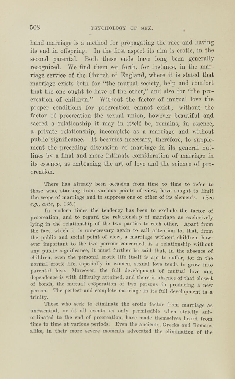 508 PSYCHOLOGY OF SEX. hand marriage is a method for propagating the race and having its end in offspring. In the first aspect its aim is erotic, in the second parental. Both these ends have long been generally recognized. We find them set forth, for instance, in the mar¬ riage service of the Church of England, where it is stated that marriage exists both for the mutual societ}^ hel|) and comfort that the one ought to have of the otlier,^' and also for the pro¬ creation of children. Without the factor of mutual love the proper conditions for procreation cannot exist ; Avithout the factor of procreation the sexual union, however beautiful and sacred a relationship it may in itself be, remains, in essence, a private relationship, incomplete as a marriage and without public significance. It becomes necessary, therefore, to supple¬ ment the preceding discussion of marriage in its general out¬ lines by a final and more intimate consideration of marriage in its essence, as embracing the art of love and the science of pro¬ creation. There lias already been occasion from time to time to refer to those who, starting from various points of view, have sought to limit the scope of marriage and to suppress one or other of its elements. ( See e.g., ante, p. 135.) In modern times the tendency has been to exclude the factor of procreation, and to regard the relationship of marriage as exclusively lying in the relationship of the two parties to each other. Apart from the fact, which it is unnecessary again to call attention to, that, from the public and social point of vieAV, a marriage Avithout children, how¬ ever important to the two persons concerned, is a relationship without any public significance, it must further be said that, in the absence of children, even the personal erotic life itself is apt to sufïer, for in the normal erotic life, especially in women, sexual love tends to grow into parental love. Moreover, the full development of mutual love and dependence is Avith difficulty attained, and there is absence of that closest of bonds, the mutual cooperation of two persons in producing a new person. The perfect and complete marriage in its full development is a trinity. Those who seek to eliminate the erotic factor from marriage as unessential, or át all events as only permissible Avhen strictlj^ sub¬ ordinated to the end of procreation, have made themselves heard from time to time at various periods. Even the ancients. Greeks and Romans alike, in their more severe moments advocated the elimination of the