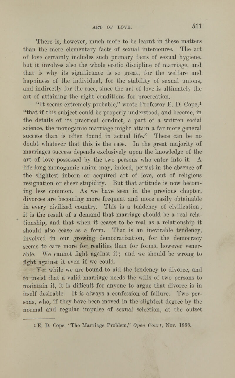 ЛЕТ OF LOVE. 511 There is, however^ much more to be learnt in these matters than the mere elementary facts of sexual intercourse. The art of love certainly includes such primary facts of sexual hygiene, but it involves also the whole erotic discipline of marriage, and that is why its significance is so great, for the welfare and happiness of the individual, for the stability of sexual unions,- and indirectly for the race, since the art of love is ultimately the art of attaining the right conditions for procreation. It seems extremely probable/' wrote Professor E. D. Cope,^ that if this subject could be properly understood, and become, in the details of its practical conduct, a part of a written social science, the monogamie marriage might attain a far more general success than is often found in actual life. There can be no doubt whatever that this is the case. In the great majority of marriages success depends exclusively upon the knowledge of the art of love possessed by the two persons who enter into it. A life-long monogamie union may, indeed, persist in the absence of the slightest inborn or acquired art of love, out of religious resignation or sheer stupidity. But that attitude is now becom¬ ing less common. As we have seen in the previous chapter, divorces are becoming more frequent and more easily obtainable in every civilized country. This is a tendency of civilization; it is the result of a demand that marriage should be a real rela¬ tionship, and that when it ceases to be real as a relationship it should also cease as a form. That is an inevitable tendency, involved in our growing democratization, for the democracy seems to care more for realities than for forms, however vener¬ able. We cannot fight against it; and we should be wrong to fight against it even if we could. . Yet while we are bound to aid the tendency to divorce, and to insist that a valid marriage needs the wills of two persons to maintain it, it is difficult for anyone to argue that divorce is in itself desirable. It is always a. confession of failure. Two per¬ sons, who, if they have been moved in the slightest degree by the normal and regular impulse of sexual selection, at the outset 1 E. D. Cope, The Marriage Problem, Open Court, Nov. 1888.