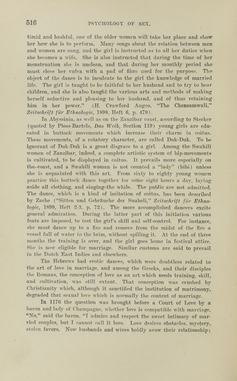 516 PSYCHOLOGY OF SEX. timid and basliful, one of the older women will take lier place and show her how she is to perform. Many songs about the relation between men and women are snng, and the girl is instructed as to all her duties Avhen she becomes a wife. She is also instructed that during the time of her menstruation she is unclean, and that during her monthly period she must close her vulva with a pad of fibre used for the purpose. The object of the dance is to inculcate to the girl the knowledge of married life. The girl is taught to be faithful to her husband and to tiy to bear children, and she is also taught the various arts and methods of making herself seductive and pleasing to her husband, and of thus retaining him in her power. (H. Crawford Angus, The Chensamwali, Zeitschrift für Ethnologie, 1898, Heft 6, p. 479). In Abyssinia, as Avell as on the Zanzibar coast, according to Stecker (quoted by Ploss-Bartels, Das Weib, Section 119) young girls are edu¬ cated in buttock тол-ements which increase their charm in coitus. These moл^ements, of a rotatory character, are called Duk-Duk. To be ignorant of Duk-Duk is a great disgrace to a girl. Among the Swahili women of Zanzibar, indeed, a complete artistic system of hip-movements is cultivated, to be displayed in coitus. It prevails more especially on the-coast, and a Swahili Avoman is not counted a lady (bibi) unless she is acquainted Avith this art. From sixty to eighty young Avomen practice this buttock dance together for some eiglit hours a day, laying aside all clothing, and singing the Avhile. The public are not admitted. The dance, Avhich is a kind of imitation of coitus, has been described by Zache (Sitten imd Gebräuche der Suaheli, Zeitschrift für Ethno¬ logie, 1899, Heft 2-3. p. 72). The more accomplished dancers excite general admiration. During the latter part of this initiation various feats are imposed, to test the girl's skill and self-control. For instance, she must dance up to a fire and гетол-е from the midst of the fire a vessel full of water to the brim, without spilling it. At the end of three months the training is over, and the girl goes home in festi\'al attire. She is now eligible for marriage. Similar customs are said to prevail ill tlie Dutch East Indies and elsewhere. The HebreAvs had erotic dances, \vhich were doubtless related to the art of love in marriage, and among the Greeks, and their disciples the Romans, the conception of love as an art which needs training, skill, and cultivation, Avas still extant. That conception was crushed by Christianity which, although it sanctified the institution of matrimony, degraded that sexual love which is normally the content of marriage. In 1176 the question was brought before a Court of Love by a baron and lady of rhami)agnp. whether 1ол'е is compatible with marriage. No, said the baron, I admire and respect the sweet intimacy of mar¬ ried couples, but I cannot call it love. Love desires obstacles, mystery, stolen faA'ors. Now husbands and wives boldly avow their relationship;