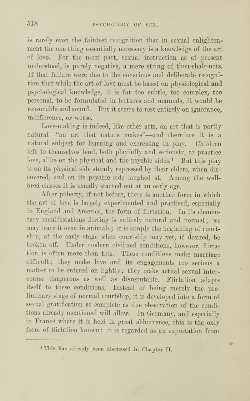 518 PSYCHOLOGY OF SEX. is rarely even the faintest recognition that in sexual enlighten¬ ment the one thing essentially necessary is a knowledge of the art of love. For the most part^ sexual instruction as at present understood, is purely negative, a mere string of thou-shalt-nots. If that failure were due to the conscious and deliberate recogni¬ tion that while the art of love must be based on physiological and psychological knowledge, it is far too subtle, too complex, too personal, to be formulated in lectures and manuals, it Avould be reasonable and sound. But it seems to rest entirely on ignorance, indifference, or worse. Love-making is indeed, like other arts, an art that is partly natural—an art that nature makes—and therefore it is a natural subject for learning and exercising in pla5^ .Children left to themselves tend, both playfully and seriousl}^, to practice love, alike on the physical and the psychic sides. ^ But this play is on its physical side sternly repressed by their elders, when dis¬ covered, and on its psychic side laughed at. Among the well- bred classes it is usually starved out at an early age. After puberty, if not before, there is another form in which the art of love is largely experimented and practised, especiall}'' in England and America, the form of flirtation. In its elemen¬ tary manifestations flirting is entirely natural and normal; wc may trace it even in animals ; it is simply the beginning of court¬ ship, at tlie early stage when courtship may j^et, if desired, be broken off. Under modern civilized conditions, however, flirta¬ tion is often more than this. These conditions make marriage difficult; they make love and its engagements too serious a matter to be entered on lightly; they make actual sexual inter¬ course dangerous as well as disreputable. Flirtation adapts itself to these conditions. Instead of being merely the pre¬ liminary stage of normal courtship, it is developed into a form of sexual gratification as complete as due observation of the condi¬ tions already mentioned will allow. In Germany, and especially in France where it is held in great abhorrence, this is the only form of flirtation known; it is regarded as an exportation from 1 This has already been discussed in Chapter II,