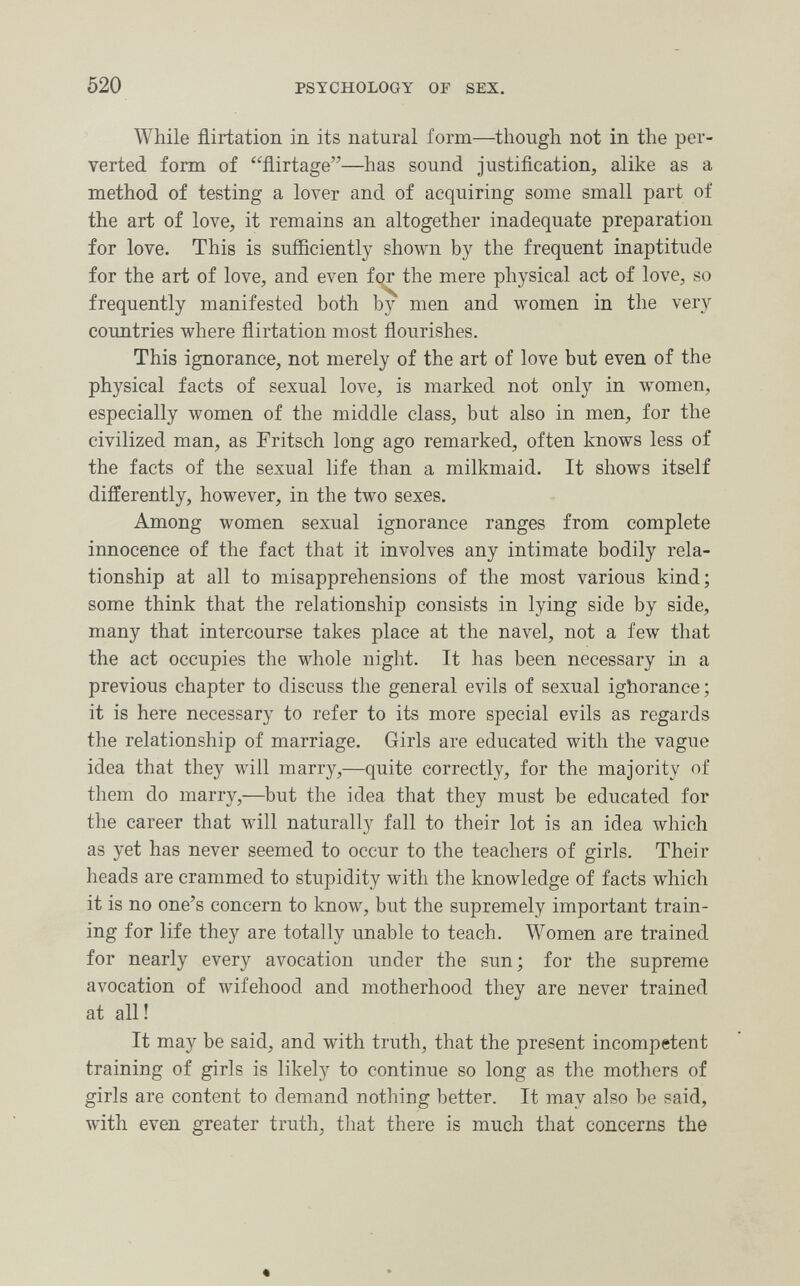 520 PSYCHOLOGY OF SEX. While flirtation in its natural form—though not in the per¬ verted form of flirtage—has sound justification, alike as a method of testing a lover and of acquiring some small part of the art of love, it remains an altogether inadequate preparation for love. This is sufficiently shown by the frequent inaptitude for the art of love, and even fqr the mere physical act of love, so frequently manifested both by men and women in the very countries where flirtation most flourishes. This ignorance, not merely of the art of love but even of the physical facts of sexual love, is marked not only in women, especially women of the middle class, but also in men, for the civilized man, as Fritsch long ago remarked, often knows less of the facts of the sexual life than a milkmaid. It shows itself differently, however, in the two sexes. Among women sexual ignorance ranges from complete innocence of the fact that it involves any intimate bodily rela¬ tionship at all to misapprehensions of the most various kind; some think that the relationship consists in lying side by side, many that intercourse takes place at the navel, not a few that the act occupies the whole night. It has been necessary in a previous chapter to discuss the general evils of sexual ighorance ; it is here necessary to refer to its more special evils as regards the relationship of marriage. Girls are educated with the vague idea that they will marry,—quite correctly, for the majority of them do marry,—but the idea that they must be educated for the career that will naturally fall to their lot is an idea which as yet has never seemed to occur to the teachers of girls. Their heads are crammed to stupidity with the knowledge of facts which it is no one's concern to know, but the supremely important train¬ ing for life they are totally unable to teach. Women are trained for nearly every avocation under the sun; for the supreme avocation of wifehood and motherhood they are never trained at all! It may be said, and with truth, that the present incompetent training of girls is likely to continue so long as the mothers of girls are content to demand nothing better. It may also be said, with even greater truth, that there is much that concerns the