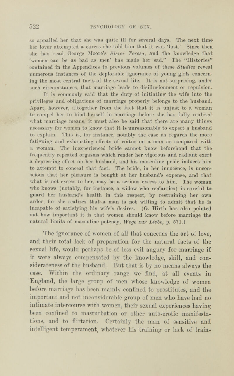 522 PSYCHOLOGY OF SEX. so appalled her that she was quite ill for several days. The next time her lover attempted a caress she told him that it was 'lust.' Since then she has read George Moore's Sister Teresa, and the knowledge that 'women can be as bad as men' has made her sad. Tlie Histories contained in the Appendices to previous volumes of these Studies reveal numerous instances of the deplorable ignorance of young girls concern¬ ing the most central facts of the sexual life. It is not surprising, under such circumstances, that marriage leads to disillusionment or repulsion. It is commonly said that the duty of initiating the wife into the privileges and obligations of marriage properly belongs to the husband. Apart, however, altogether from the fact that it is unjust to a woman to compel her to bind herself in marriage before she has fully realized Avhat marriage means, it must also be said that there are many things necessary for Avomen to knoлv that it is unreasonable to expect a husband to explain. This is, for instance, notably the case as regards the more fatiguing and exhausting effects of coitus on a man as compared with a woman. The inexperienced bride cannot know beforehand that the frequently repeated orgasms Avhich render her vigorous and radiant exert a depressing effect on her husband, and his masculine pride induces him to attempt to conceal that fact. The bride, in her innocence, is uncon¬ scious that her pleasure is bought at her husband's expense, and that what is not excess to her, may be a serious excess to him. The woman Avho knows (notably, for instance, a widow who remarries) is careful to guard her husband's health in this respect, by restraining her own ardor, for she realizes that a man is not willing to admit that he is incapable of satisfjâng his Avife's desires. (G. Hirth has also pointed out how important it is that women should know before marriage the natural limits of masculine potency, Wege zur Liebe, p. 571.) The ignorance of women of all that concerns the art of love, and their total lack of preparation for the natural facts of the sexual life, would perhaps be of less evil augury for marriage if it were always compensated by the knowledge, skill, and con- siderateness of the husband. But that is by no means always the case. Within the ordinary range we find, at all events in England, the large group of men whose knoAvledge of women before marriage has Ijcen mainly confined to prostitutes, and the important and not inconsiderable group of men who have had no intimate intercourse with women, their sexual experiences having been confined to masturbation or other auto-erotic manifesta¬ tions, and to flirtation. Certainly the man of sensitive and intelligent temperament, whatever his training or lack of train-