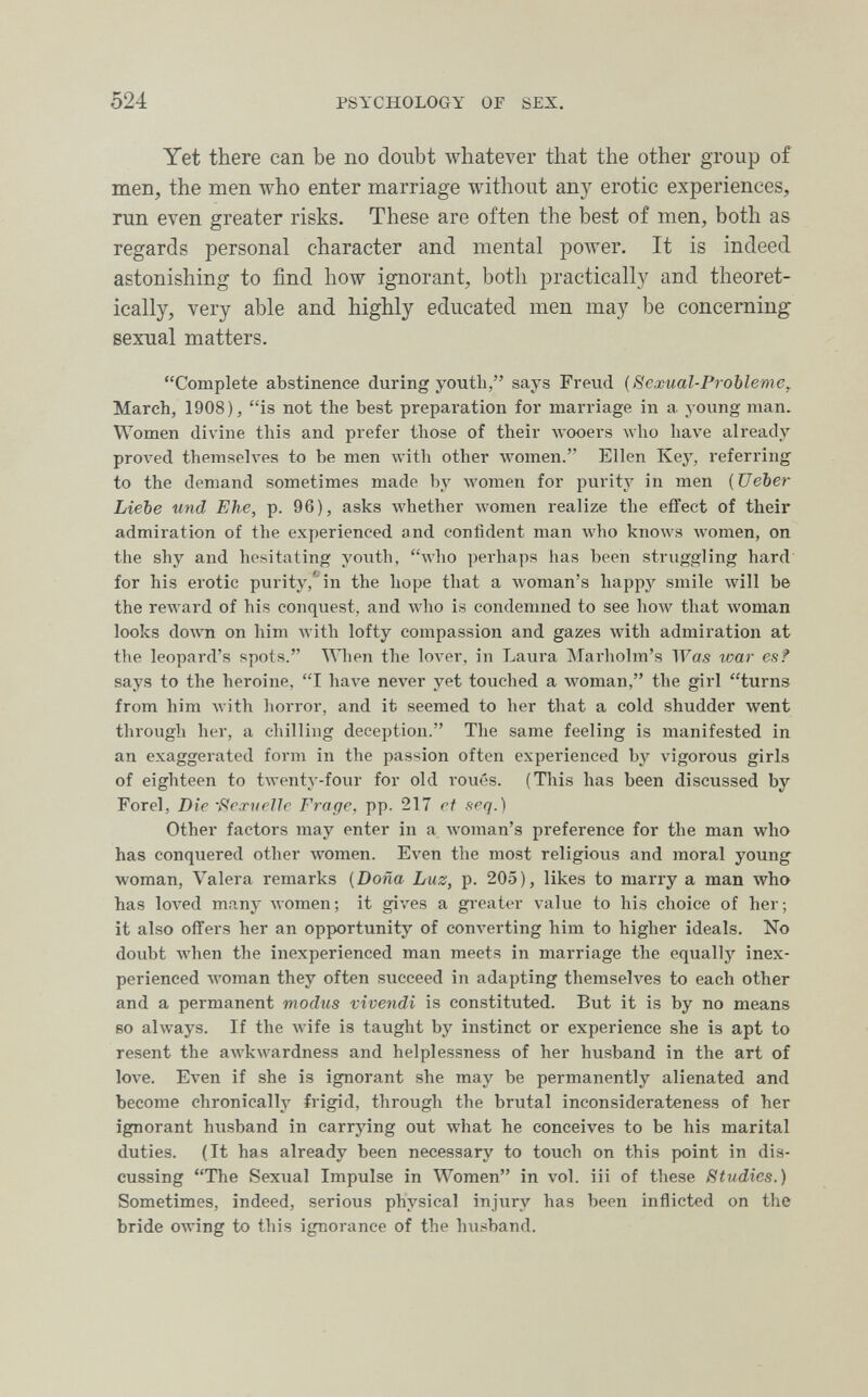 524 PSYCHOLOGY OF SEX. Yet there can be no doubt whatever that the other group of men, the men who enter marriage without any erotic experiences, run even greater risks. These are often the best of men, both as regards personal character and mental power. It is indeed astonishing to find how ignorant, both practically and theoret¬ ically, very able and highly educated men may be concerning sexual matters. Complete abstinence during youth, says Freiid {Sexual-Probleme^ March, 1908), is not the best preparation for marriage in a young man. Women divine this and prefer those of their Avooers who have already proved themselves to be men with other women. Ellen Key, referring to the demand sometimes made by луотеп for purity in men (Ueber Liebe und Ehe, p. 96), asks whether луотеп realize the effect of their admiration of the experienced and confident man who knows лУотеп, on the shy and hesitating yoiith, who perhaps has been struggling hard for his erotic purity/'^in the hope that a woman's happy smile will be the reward of his conquest, and who is condemned to see how that woman looks do^^'n on him with lofty compassion and gazes with admiration at the leopard's spots. When the lover, in Laura Marholm's Was loar es? says to the heroine, I have never yet touched a woman, the girl turns from him with horror, and it seemed to her that a cold shudder went through her, a chilling deception. The same feeling is manifested in an exaggerated form in the passion often experienced by vigorous girls of eighteen to twenty-four for old roués. (This has been discussed by Forel, Die -f^exueUr Frage, pp. 217 rt seq.) Other factors may enter in a woman's preference for the man who has conquered other луотеп. Even the most religious and moral young woman, Valera remarks (Doña Luz, p. 205), likes to marry a man who has loл^ed many women; it gives a gi-eater value to his choice of her; it also offers her an opportunity of converting him to higher ideals. No doubt Avhen the inexperienced man meets in marriage the equally inex¬ perienced woman they often succeed in adapting themselves to each other and a permanent modus vivendi is constituted. But it is by no means BO always. If the wife is taught by instinct or experience she is apt to resent the awkwardness and helplessness of her husband in the art of love. Even if she is ignorant she may be permanently alienated and become chronically frigid, through the brutal inconsiderateness of her ignorant husband in carrying out what he conceives to be his marital duties. (It has already been necessary to touch on this point in dis¬ cussing The Sexual Impulse in Women in vol. iii of these Studies.) Sometimes, indeed, serious physical injury has been inflicted on the bride owing to this ignorance of the husband.