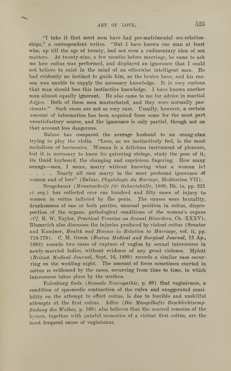 AKT OF LOVE. 525 I take it that most men liave had pre-matrimonial sex-relation¬ ships, a correspondent writes. But I have known one man at least who, up till the age of twenty, had not even a rudimentary idea of sex matters. At twenty-nine, a few months before marriage, he came to ask me how coitus was performed, and displayed an ignorance that I could not believe to exist in the mind of an otherwise intelligent man. He had evidently no instinct to guide him, as the brutes have, and his rea¬ son was unable to supply the necessary knoAvledge. It is very curious that man should lose this instinctive knowledge. I Ьал^е known another man almost equally ignorant. He also came to me for advice in marital du^es. Both of these men masturbated, and they were normally pas¬ sionate. Such cases are not so very rare. Usually, however, a certain amount of information has been acquired from some for the most part unsatisfactory source, and the ignorance is only partial, though not on that account less dangerous. Balzac has compared the average husband to an orang-utan trying to play the violin. Love, as we instinctively feel, is the most melodiovis of harmonies. Woman is a delicious instrument of pleasure, but it is necessary to know its quivering strings, study the pose of it, its timid keyboard, the changing and capricious fingering. How many ■orangs—men, I mean, marry without knowing what a woman is! . . . Nearly all men marry in the most profound ignorance cff women and of love (Balzac, Physiologie du Mariage, Meditation VII). Neugebauer {Monatsschrift für Geburtshiilfe, 1889, Bk. ix, pp. 221 et seq.) has collected over one hundred and fifty cases of injury to women in coitus inflicted by Ûie penis. The causes were brutality, drunkenness of one or both parties, unusual position in coitus, dispro¬ portion of the organs, pathological conditions of the лvoman's organs (Cf. R. VV. Taylor, Practical Treatise on Sexual Disorders, Ch. XXXV). Blumreich also discusses the injuries produced by A'iolent coitus (Senator iind Kaminer, Health and Disease in Relation to Marriage, vol. ii, pp. 770-779). C. M. Green (Boston Medical and Surgical Journal, 13 Ap., 1893) records two eases of rupture of vagina by sexual intercourse in newly-married ladies, Avithout evidence of any great violence. Mylott {British Medical Journal, Sept. 16, 1899) records a similar case occur¬ ring on the wedding night. The amount of force sometimes exerted in coitus is evidenced by the cases, occurring from time to time, in which intercourse takes place by the urethra. Eulenburg finds {Sexuale Netiropathie, p. 69) that vaginismus, a condition of spasmodic contraction of the vulva and exaggerated sensi¬ bility on the attempt to effect coitus, is due to forcible and unskilful attempts at the first coitus. Adler {Die Mangelhafte Geschlechtsemp- findung des Weibes, p. 160) also believes that the scarred remains of the hymen, together Avith painful memories of a violent first coitus, are the most frequent cause of vaginismus.