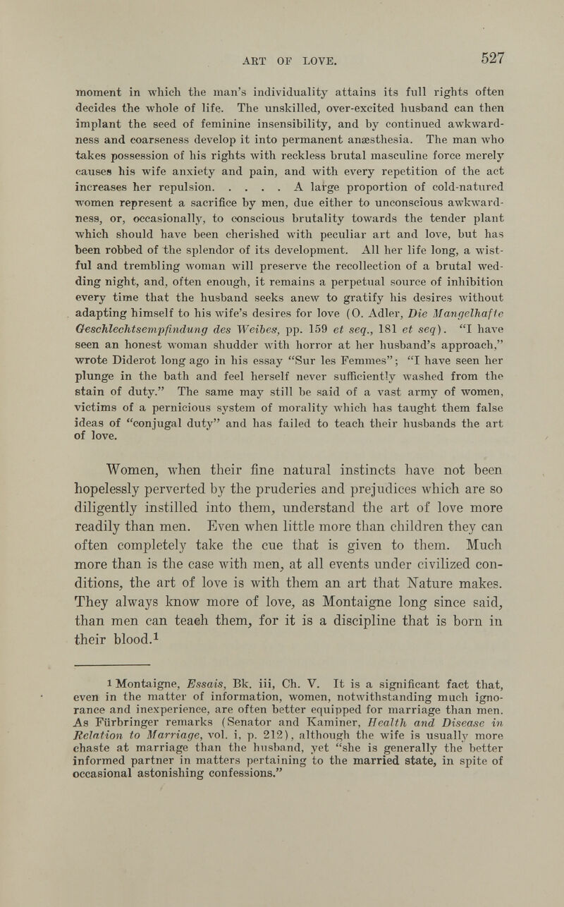 ART OF LOVE. 527 moment in which the man's individuality attains its full rights often decides the whole of life. The unskilled, over-excited husband can then implant the seed of feminine insensibility, and by continued awkward¬ ness and coarseness develop it into permanent anaesthesia. The man who takes possession of his rights with reckless brutal masculine force merely causes his wife anxiety and pain, and with every repetition of the act increases her repulsion A large proportion of cold-natured women represent a sacrifice by men, due either to unconscious awkward¬ ness, or, occasionally, to conscious brutality towards the tender plant which should have been cherished with peculiar art and love, but has been robbed of the splendor of its development. All her life long, a wist¬ ful and trembling woman will preserve the recollection of a brutal wed¬ ding night, and, often enough, it remains a perpetual source of inhibition every time that the husband seeks anew to gratify his desires Avithout adapting himself to his Avife's desires for love (0. Adler, Die Mangelhafte Geschlechtsempfindung des Weibes, pp. 159 et seq., 181 et seq). I Ьал'е seen an honest woman shudder with horror at her husband's approach, wrote Diderot long ago in his essay Sur les Femmes ; I have seen her plunge in the bath and feel herself never sufficiently washed from the stain of duty. The same may still be said of a vast army of women, victims of a pernicious system of morality which has taught them false ideas of conjugal duty and has failed to teach their husbands the art of love. Women, when their fine natural instincts have not been hopelessly perverted by the pruderies and prejudices which are so diligently instilled into them, understand the art of love more readily than men. Even when little more than children they can often completely take the cue that is given to them. Much more than is the case with men^ at all events under civilized con¬ ditions, the art of love is with them an art that Nature makes. They always know more of love, as Montaigne long since said, than men can teaeh them, for it is a discipline that is born in their blood. 1 1 Montaigne, Essais, Bk. iii. Ch. V. It is a significant fact that, even in the matter of information, women, notwithstanding much igno¬ rance and inexperience, are often better equipped for marriage than men. As Flirbringer remarks (Senator and Kaminer, Health and Disease in Relation to Marriage, vol. i, p. 212), although the wife is usually more chaste at marriage than the husband, yet she is generally the better informed partner in matters pertaining to the married state, in spite of occasional astonishing confessions.