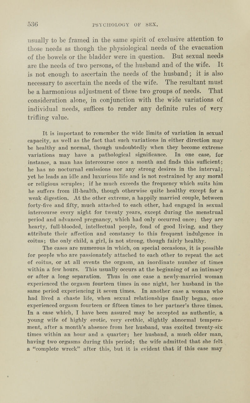 536 PSYCHOLOGY OP SEX. usually to be framed in the same spirit of exclusive attention to those needs as though the physiological needs of the evacuation of the bowels or the bladder were in question. But sexual needs are the needs of two persons, of the husband and of the wife. It is not enough to ascertain the needs of the husband; it is also necessary to ascertain the needs of the wife. The resultant must be a harmonious adjustment of these two groups of needs. That consideration alone, in conjunction with the wide variations of individual needs, suffices to render any definite rules of тегу trifling value. It is important to remember the wide limits of variation in sexual capacity, as well as the fact that such variations in either direction may¬ be healthy and normal, though undoubtedly when they become extreme variations may have a pathological significance. In one case, for instance, a man has intercourse once a month and finds this sufficient; he has no nocturnal emissions nor any strong desires in the interval; yet he leads an idle and luxurious life and is not restrained by any moral or religious scruples ; if he much exceeds the frequency which suits him he suffers from ill-health, though otherwise quite healthy except for a weak digestion. At the other extreme, a happily married couple, between forty-five and fifty, much attached to each other, had engaged in sexual intercourse every night for twenty years, except during the menstrual period and advanced pregnancy, which had only occurred once; they are hearty, full-blooded, intellectual people, fond of good living, and they attribute their affection and constancy to this frequent indulgence in coitus; the only child, a girl, is not strong, though fairly healthy. The cases are numerous in which, on special occasions, it is possible for people who are passionately attached to each other to repeat the act of coitus, or at all events the orgasm, an inordinate number of times within a few hours. This usually occurs at the beginning of an intimacy or after a long separation. Thus in one case a newly-married woman experienced the orgasm fourteen times in one night, her husband in the same period experiencing it seven times. In another case a woman who had lived a chaste life, when sexual relationships finally began, once experienced orgasm fourteen or fifteen times to her partner's three times. In a case which, I have been assured may be accepted as authentic, a young wife of highly erotic, very erethic, slightly abnormal tempera¬ ment, after a month's absence from her husband, was excited twenty-six times within an hour and a quarter; her husband, a much older man, having two orgasms during this period; the wife admitted that she felt a complete wreck after this, but it is evident that if this case may