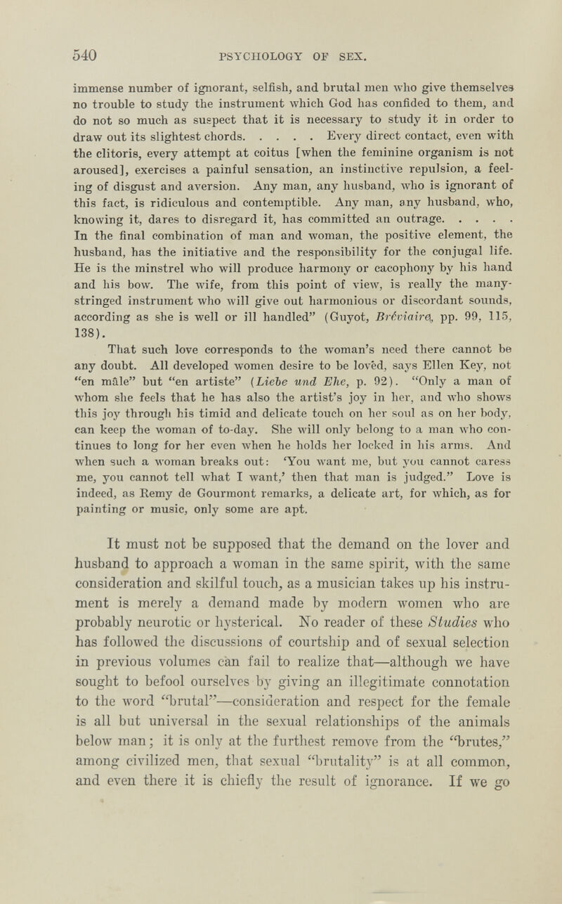 540 PSYCHOLOGY OF SEX. immense number of ignorant, selfish, and brutal men who give themselves no trouble to study the instrument which God has confided to them, and do not so much as suspect that it is necessary to study it in order to draw out its slightest chords Every direct contact, even with the clitoris, every attempt at coitus [when the feminine organism is not aroused], exercises a painful sensation, an instinctive repulsion, a feel¬ ing of disgust and aversion. Any man, any husband, who is ignorant of this fact, is ridiculous and contemptible. Any man, any husband, who, knowing it, dares to disregard it, has committed an outrage In the final combination of man and woman, the positive element, the husband, has the initiative and the responsibility for the conjugal life. He is the minstrel who will produce harmony or cacophony by his hand and his bow. The Avife, from this point of view, is really the many- stringed instrument who Avill give out harmonious or discordant sounds, according as she is well or ill handled (Guyot, Brévîair0i, pp. 99, 115, 138). That such love corresponds to the woman's need there cannot be any doubt. All developed women desire to be loved, says Ellen Key, not en mâle but en artiste {ЫеЪе und Ehe, p. 92). Only a man of whom she feels that he has also the artist's joy in her, and who shows this joy through his timid and delicate touch on her soul as on her body, can keep the woman of to-day. She will only belong to a man who con¬ tinues to long for her even when he holds her locked in his arms. And when such a woman breaks out: 'You Avant me, but you cannot caress me, you cannot tell what I want,' then that man is judged. Love is indeed, as Eemy de Gourmont remarks, a delicate art, for which, as for painting or music, only some are apt. It must not be supposed that the demand on the lover and husband to approach a woman in the same spirit, with the same consideration and skilful touch, as a musician takes up his instru¬ ment is merely a demand made by modern women who are probably neurotic or hysterical. ISTo reader of these Studies who has followed the discussions of courtship and of sexual selection in previous volumes can fail to realize that—although we have sought to befool ourselves by giving an illegitimate connotation to the word 'Tjrutal—consideration and respect for the female is all but universal in the sexual relationships of the animals below man ; it is only at the furthest remove from the 'brutes, among civilized men, that sexual brutality is at all common, and even there it is chiefly the result of ignorance. If we go