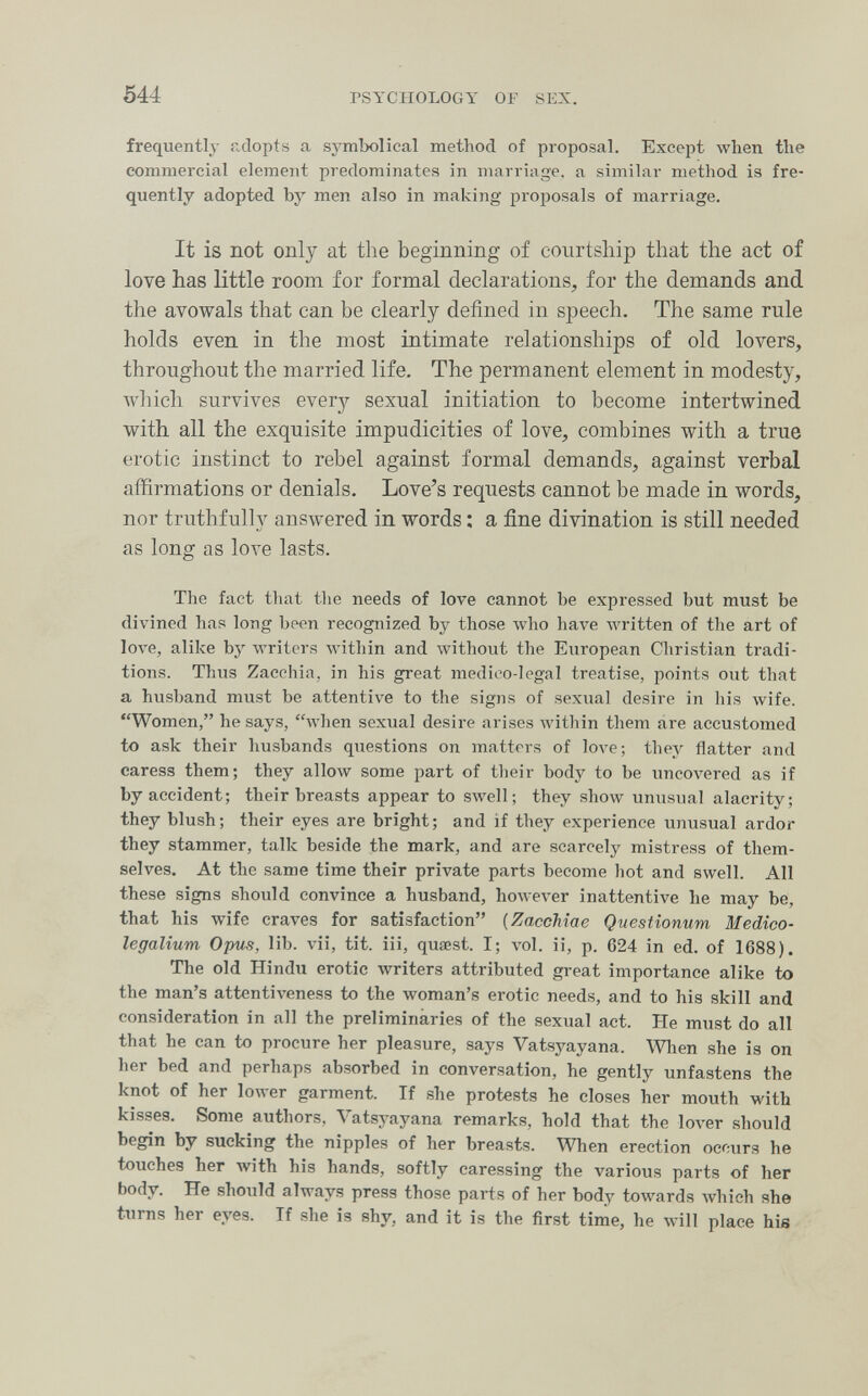 544 PSYCHOLOGY OF SEX. frequently adopts a symbolical method of proposal. Except when the commercial element predominates in marriage, a similar method is fre¬ quently adopted by men also in making proposals of marriage. It is not only at the beginning of courtship that the act of love has little room for formal declarations^, for the demands and the avowals that can be clearly defined in speech. The same rule holds even in the most intimate relationships of old lovers, throughout the married life. The permanent element in modesty, which survives every sexual initiation to become intertwined with all the exquisite impudicities of love, combines with a true erotic instinct to rebel against formal demands, against verbal affirmations or denials. Love's requests cannot be made in words, nor truthfully answered in words : a fine divination is still needed as long as love lasts. The fact that the needs of love cannot be expressed but must be divined has long been recognized by those who have written of the art of love, alike by writers M'ithin and without the European Christian tradi¬ tions. Thus Zacchia, in his great medico-lcgal treatise, points out that a husband must be attentive to the signs of sexual desire in his wife. Women, he says, Avhen sexual desire arises within them are accustomed to ask their husbands questions on matters of love; they flatter and caress them; they allow some part of their body to be uncovered as if by accident; their breasts appear to swell; they show unusual alacrity; they blush; their eyes are bright; and if they experience unusual ardor they stammer, talk beside the mark, and are scarcely mistress of them¬ selves. At the same time their private parts become hot and swell. All these signs should convince a husband, howe\'er inattentive he may be, that his wife craves for satisfaction [ZaccMae Questionum Medico- legalium Opus, lib. vii, tit. iii, quœst. I; vol. ii, p. 624 in ed. of 1688). The old Hindu erotic writers attributed great importance alike to the man's attentiveness to the woman's erotic needs, and to his skill and consideration in all the preliminaries of the sexual act. He must do all that he can to procure her pleasure, says Vatsyayana. When she is on her bed and perhaps absorbed in conversation, he gently unfastens the knot of her lower garment. If she protests he closes her mouth with kisses. Some authors. Vatsyayana remarks, hold that the lover should begin by sucking the nipples of her breasts. When erection occurs he touches her with his hands, softly caressing the various parts of her body. He should always press those parts of her body towards Avhich she turns her eyes. If she is shy, and it is the first time, he will place his