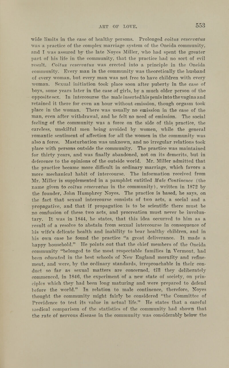 ART OE LOVE. 553 ■wide limits in the case of healthy persons. Prolonged coitus reservatus was a practice of the complex marriage system of the Oneida community, and I was assured by the late Noyes Miller, луЬо had spent the greater part of his life in the community, that the practice had no sort of елч1 result. Coitus reservatus was erected into a principle in the Oneida community. Every man in the community was theoretically the husband of every woman, bvit evei-y man was not free to have children with every луотап. Sexual initiation took place soon after puberty in the case of boys, some years later in the case of girls, by a much older person of the - opposite sex. In intercourse the male inserted his penis into the A'agina and retained it there for even an hour Avithout emission, though orgasm took place in the луотап. There was usually no emission in the case of the man, even after Avithdrawal, and he felt no need of emission. Tlie social feeling of the community was a force on the side of this practice, the careless, unskilful men being aA'oided by women, while the general romantic sentiment of affection for all the women in the community was also a force. Masturbation Avas unknown, and no irregular relations took place with persons outside the community. The practice was maintained for thirty years, and was finally abandoned, not on its demerits, but in deference to the opinions of the outside луогИ. Mr. Miller admitted that the practice became more difficult in ordinary marriage, which favors a more mechanical habit of intercourse. The information received from Mr. Miller is supplemented in a pamphlet entitled Male Continence (the name given to coitus reservatus in the community), written in 1872 by the foimder, John Humphrey Xoyes. The practice is based, he says, on the fact that sexual intercourse consists of two acts, a social and a propagative, and that if propagation is to be scientific there must be no confusion of these, two acts, and procreation must never be involun¬ tary. It was in 1844, he states, that this idea occurred to him as a result of a resolve to abstain from sexual intercourse in consequence of his Avife's delicate health and inability to bear healthy children, and in his own case he found the practice a gi-eat deliverance. It made a happy household. He points out that the chief members of the Oneida community belonged to the most respectable families in A^ermont, had been educated in the best schools of ISTew England morality and refine¬ ment, and were, by the ordinary standards, irreproachable in their con¬ duct so far as sexual matters are concerned, till they deliberately commenced, in 1846, the experiment of a new state of society, on prin¬ ciples which they had been long maturing and were prepared to defend before the world. In relation to male continence, therefore, Noyes thought the community might fairly be considered the Committee of Providence to test its A'akie in actual life. He states that a careful medical comparison of the statistics of the community had shoyvn that the rate of nervous disease in the community Avas considerably below the