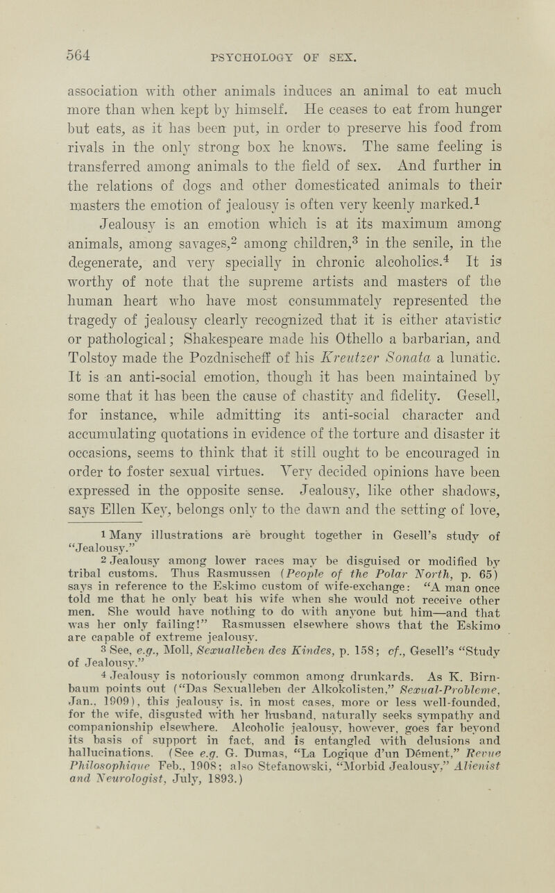 564 PSYCHOLOGY or SEX. association with other animals induces an animal to eat much more than when kept by himself. He ceases to eat from hunger but eats, as it has been put, in order to preserve his food from rivals in the onl}^ strong box he knows. The same feeling is transferred among animals to the field of sex. And further in the relations of dogs and other domesticated animals to their masters the emotion of jealousy is often very keenly marked.^ Jealousy is an emotion which is at its maximum among animals, among savages,2 among children,^ in the senile, in the degenerate, and very specially in chronic alcoholics.^ It isi worthy of note that the supreme artists and masters of the human heart Avho have most consummately represented the tragedy of jealousy clearly recognized that it is either atavistic or pathological ; Shakespeare made his Othello a barbarian, and Tolstoy made the Pozdnischefl: of his Kreutzer Sonata a lunatic. It is an anti-social emotion, though it has been maintained b}^ some that it has been the cause of chastity and fidelity. Gesell, for instance, while admitting its anti-social character and accumulating quotations in evidence of the torture and disaster it occasions, seems to think that it still ought to be encouraged in order to foster sexual virtues. Л^егу decided opinions have been expressed in the opposite sense. Jealousy, like other shadows, says Ellen Key, belongs only to the daAvn and the setting of love, 1 Many illustrations aré brought together in Gesell's study of Jealousy. 2 Jealousy among lower races may be disguised or modified by tribal customs. Thus Rasmussen (People of the Polar North, p. 65) says in reference to the Eskimo custom of лvife-exchange : A man once told me that he only beat his wife when she would not receive other men. She would Ьал-е nothing to do with anyone but him—and that was her only failing! Rasmussen elsewhere shows that the Eskimo are capable of extreme jealousy. 3 See, e.g., Moll, Sexualleben des Kindes, p. 158; cf., Gesell's Study of Jealousy. 4 Jealousy is notoriously common among dritnkards. As K. Birn¬ baum points out (Das Sexualleben der Alkokolisten, Seooual-Problcme, Jan.. 1909), this jealousy is, in most cases, more or less лл^еИ-founded, for the wife, disgusted with her husband, naturally seeks sjTnpathy and companionship elseAvhere. Alcoholic jealousy, however, goes far beyond its basis of support in fact, and is entangled with delusions and hallucinations. (See e.g. G. Dumas, La Logique d'un Dément, Reime Philosophique Feb., 1908; also Stefanowski, Morbid Jealousy, AZíeHÍsí and Neurologist, July, 1893.)