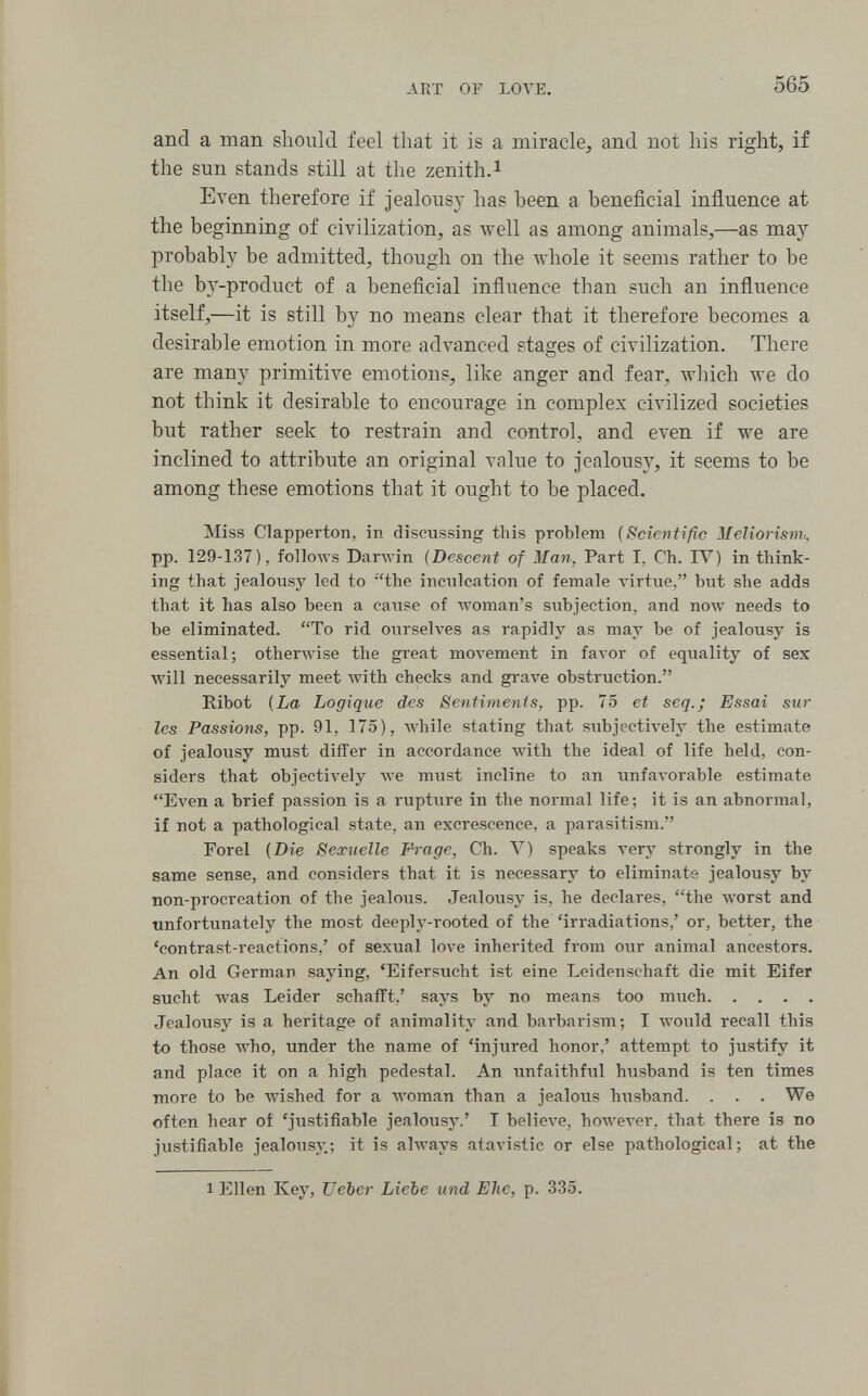 AKT OP LOVE. 565 and a man should feel that it is a miracle, and not his right, if the sun stands still at the zenith.i Even therefore if jealousy has been a beneficial influence at the beginning of civilization, as well as among animals,—as may probably be admitted, though on the whole it seems rather to be the bj'-product of a beneficial influence than such an influence itself,—it is still by no means clear that it therefore becomes a desirable emotion in more advanced stages of civilization. There are many primitive emotions, like anger and fear, which we do not think it desirable to encourage in complex civilized societies but rather seek to restrain and control, and even if we are inclined to attribute an original value to jealousy, it seems to be among these emotions that it ought to be placed. Miss Clapperton, in discussing this problem {Scientific Meliorism^, pp. 129-137), folloAvs Ваглу1п {Descent of Man, Part I, Ch. IV) in think¬ ing that jealousy led to the inculcation of female A'irtue, but she adds that it has also been a cause of лтотап'з subjection, and полу needs to be eliminated. To rid ourselves as rapidly as may be of jealousy is essential; otherwise the great moA'ement in faл■or of equality of sex will necessarily meet with checks and grave obstruction. Ribot {La Logique des Sentiments, pp. 75 et seq.; Essai sur les Passions, pp. 91, 175), while stating that subjectively the estimate of jealousy must differ in accordance with the ideal of life held, con¬ siders that objectively луе must incline to an unfavorable estimate Even a brief passion is a rupture in the normal life; it is an abnormal, if not a pathological state, an excrescence, a parasitism. For el {Die Sexuelle Pi-age, Ch. V) speaks very strongly in the same sense, and considers that it is necessary to eliminate jealousy by non-procreation of the jealous. Jealousy is, he declares, the лvorst and unfortunately the most deeply-rooted of the 'irradiations,' or, better, the 'contrast-reactions,' of sexual love inherited from our animal ancestors. An old German saying, 'Eifersucht ist eine Leidenschaft die mit Eifer sucht was Leider schafft,' says by no means too much Jealousy is a heritage of animalitv and barbarism; I would recall this to those who, under the name of 'injured honor,' attempt to justify it and place it on a high pedestal. An unfaithful husband is ten times more to be wished for a woman than a jealous husband. . . . We often hear oí 'justifiable jealousy.' T believe, however, that there is no justifiable jealousj'.; it is always atavistic or else pathological; at the 1 Ellen Key, TJeber Liebe und Ehe, p. 335.