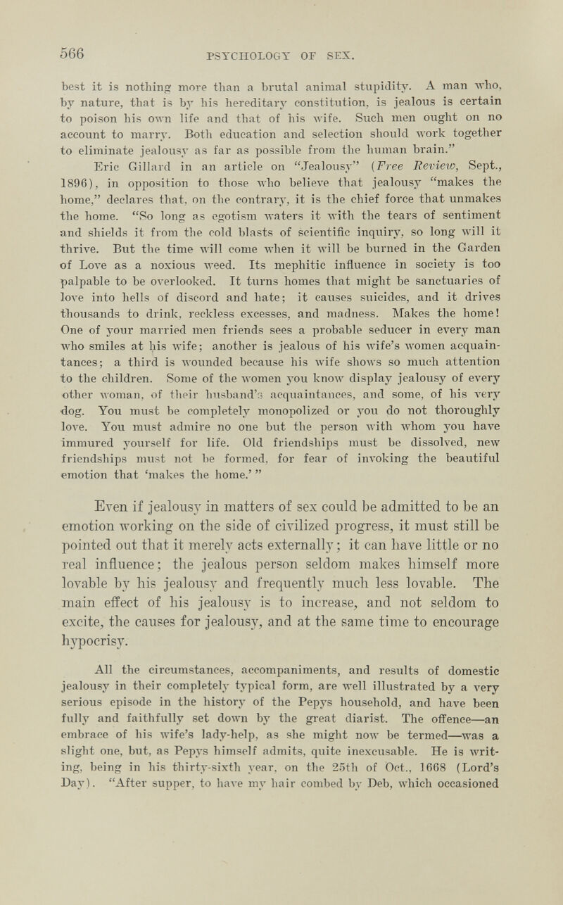 566 PSYCHOLOGY OF SEX. best it is nothing more than a brutal animal stupidity. A man who, by nature, that is by his hereditary constitution, is jealous is certain to poison his олуп life and that of his wife. Such men ought on no account to marry. Both education and selection should лгогк together to eliminate jealousy as far as possible from the human brain. Eric Gillard in an article on Jealousy [Free Bevieio, Sept., 1896), in opposition to those Avho believe that jealousy makes the home, declares that, on the contrary, it is the chief force that unmakes the home. So long as egotism waters it with the tears of sentiment and shields it from the cold blasts of scientific inquiry, so long will it thrive. But the time лу111 come when it will be burned in the Garden of Love as a noxious Aveed. Its mephitic influence in society is too palpable to be overlooked. It turns homes that might be sanctuaries of love into hells of discord and hate; it causes suicides, and it drives thousands to drink, reckless excesses, and madness. Makes the home! One of your married men friends sees a probable seducer in every man who smiles at his wife; another is jealous of his Avife's women acquain¬ tances; a third is wounded because his wife shows so much attention to the children. Some of the women you know display jealousy of every other лл'отап, of tlieir husband's acquaintances, and some, of his very dog. You must be completely monopolized or yovi do not thoroughly 1ол'е. You must admire no one but the person Avith whom you have immured yourself for life. Old friendships must be dissolved, new friendships must not be formed, for fear of invoking the beautiful emotion that 'makes the home.'  Even if jealousy in matters of sex could be admitted to be an emotion working on the side of civilized progress, it must still be pointed out that it merely acts externall}' ; it can have little or no real influence; the jealous person seldom makes himself more lovable by his jealousy and frequently much less lovable. The main effect of his jealousy is to increase, and not seldom to excite, the causes for jealousy, and at the same time to encourage hypocrisy. All the circumstances, accompaniments, and results of domestic jealousy in their completely typical form, are Avell illustrated by a very serious episode in the history of the Pepys household, and have been fully and faithfully set down by the great diarist. The offence—an embrace of his Avife's lady-help, as she might now be termed—^was a slight one, but, as Pepys himself admits, quite inexcusable. He is writ¬ ing, being in his thirty-sixth year, on the 25th of Oct., 1668 (Lord's Day). After supper, to have my hair combed by Deb, which occasioned