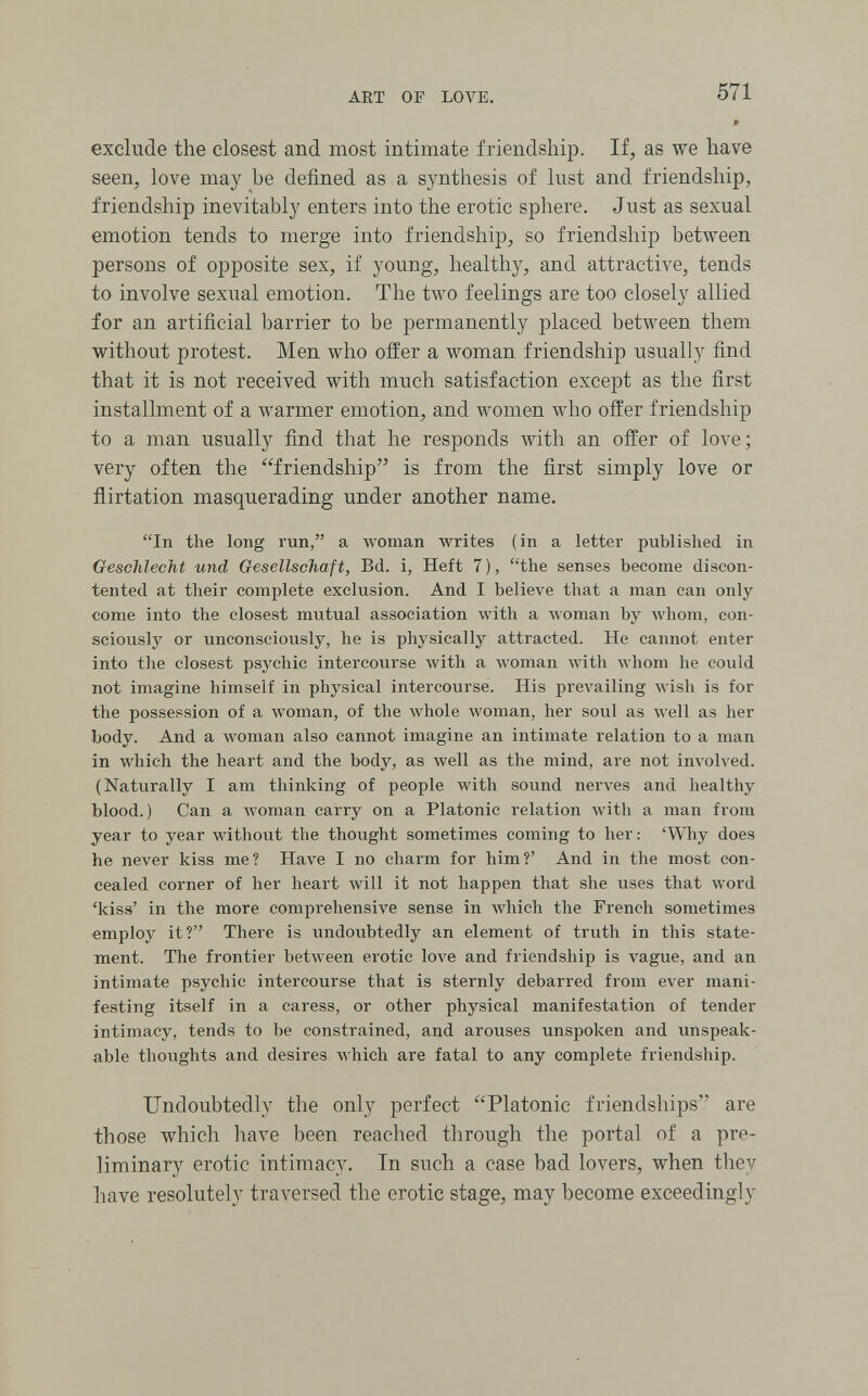 ART OF LOVE. 571 » exclude the closest and most intimate friendship. If, as we have seen, love may be defined as a synthesis of lust and friendship, friendship inevitably enters into the erotic sphere. Just as sexual emotion tends to merge into friendship, so friendship between persons of opposite sex, if young, healthy, and attractive, tends to involve sexual emotion. The two feelings are too closely allied for an artificial barrier to be permanently placed between them without protest. Men who offer a woman friendship usually find that it is not received with much satisfaction except as the first installment of a Avarmer emotion, and Avomen who offer friendship to a man usually find that he responds with an offer of love; very often the friendship is from the first simply love or flirtation masquerading under another name. In the long run, a woman writes (in a letter published in Geschlecht und Gesellschaft, Bd. i, Heft 7 ), the senses become discon¬ tented at their complete exclusion. And I believe that a man can only come into the closest mutual association with a woman by Avhom, con¬ sciously or unconsciously, he is physically attracted. He cannot enter into the closest psychic intercourse Avith a woman with whom he could not imagine himself in physical intercourse. His prevailing wish is for the possession of a woman, of the whole woman, her soul as well as her body. And a woman also cannot imagine an intimate relation to a man in which the heart and the body, as луе11 as the mind, are not im^lved. (Naturally I am thinking of people with sound nerves and healthy blood.) Can a woman carry on a Platonic relation \vith a man from year to year without the thought sometimes coming to her : 'Why does he never kiss me? Have I no charm for him?' And in the most con¬ cealed corner of her heart Avill it not happen that she uses that word 'kiss' in the more comprehensive sense in which the French sometimes employ it? There is undoubtedly an element of truth in this state¬ ment. The frontier betAveen erotic love and friendship is vague, and an intimate psychic intercourse that is sternly debarred from ever mani¬ festing itself in a caress, or other physical manifestation of tender intimacy, tends to be constrained, and arouses unspoken and unspeak¬ able thoughts and desires which are fatal to any complete friendship. Undoubtedly the only perfect Platonic friendships are those which have been reached through the portal of a pre¬ liminary erotic intimacy. In such a case bad lovers, when they liave resolutely traversed the erotic stage, may become exceedingly