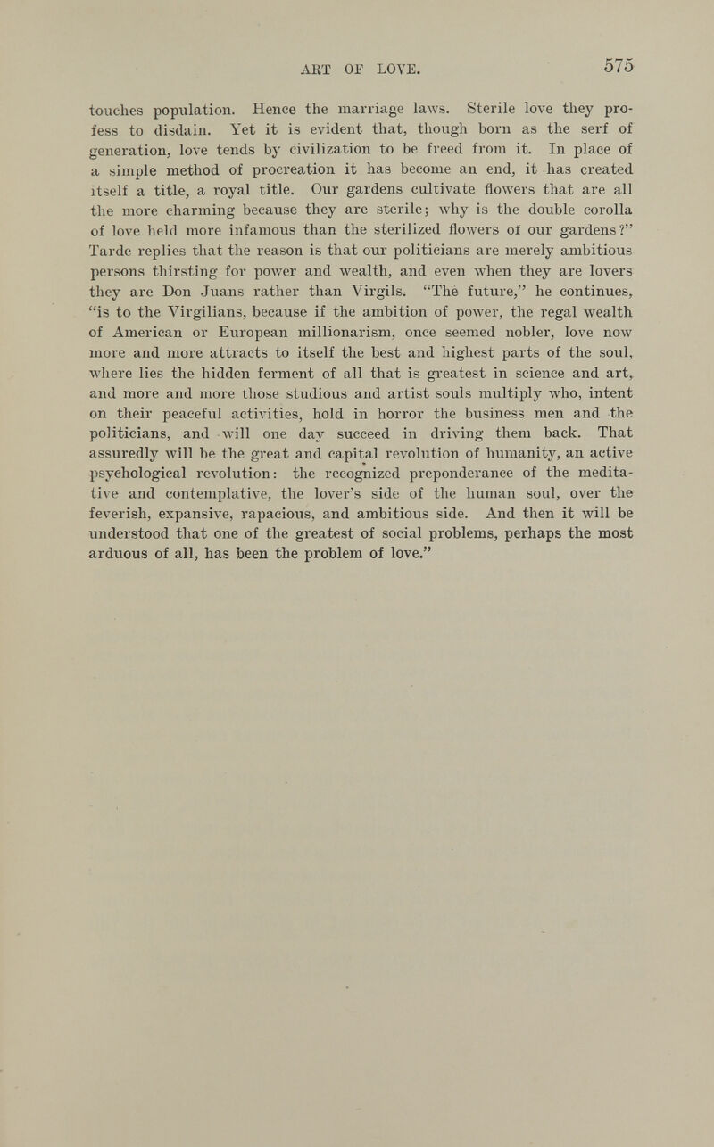 ART OF LOVE. 575 touches population. Hence the marriage laws. Sterile love they pro¬ fess to disdain. Yet it is evident that, though born as the serf of generation, love tends by civilization to be freed from it. In place of a simple method of procreation it has become an end, it has created itself a title, a royal title. Our gardens cultivate flowers that are all the more charming because they are sterile; why is the double corolla of love held more infamous than the sterilized floAvers ol our gardens? Tarde replies that the reason is that our politicians are merely ambitious persons thirsting for power and wealth, and even when they are lovers they are Don Juans rather than Virgils. Thé future, he continues, is to the Virgilians, because if the ambition of power, the regal wealth of American or European millionarism, once seemed nobler, love now more and more attracts to itself the best and highest parts of the soul, where lies the hidden ferment of all that is greatest in science and art, and more and more those studious and artist souls multiply who, intent on their peaceful activities, hold in horror the business men and the politicians, and will one day succeed in driving them back. That assuredly will be the great and capital revolution of humanity, an active psychological revolution : the recognized preponderance of the medita¬ tive and contemplative, the lover's side of the human soul, over the feverish, expansive, rapacious, and ambitious side. And then it will be understood that one of the greatest of social problems, perhaps the most arduous of all, has been the problem of love.