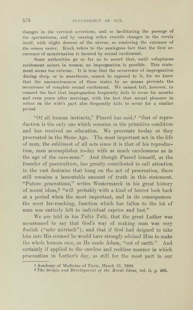 578 PSYCHOLOGY OF SEX. changes in the cervical secretions, and so facilitating the passage of the spermatozoa, and by causing reflex erectile changes in the cervix itself, with slight descent of the uterus, so rendering the entrance of the semen easier. Kisch refers to the analogous fact that the first oc¬ currence of menstruation is favored by sexual excitement. Some authorities go so far as to assert that, until voluptuous excitement occurs in women, no impregnation is possible. This state¬ ment seems too extreme. It is true that the occurrence of impregnation during sleep, or in a'naesthesia, cannot be opposed to it, for we know that the unconsciousness of these states by no means prevents the occurrence of complete sexual excitement. We cannot fail, however, to connect the fact that impregnation frequently fails to occur for months 4,nd even years after marriage, with the fact that sexual pleasure in coitus on the wife's part also frequently fails to occur for a similar period. Of all human instincts/' Pinard has said,i that of repro¬ duction is the only one which remains in the primitive condition and has received no education. We procreate to-day as they procreated in the Stone Age. The most important act in the life of man, the sublimest of all acts since it is that of his reproduc¬ tion, man accomplishes to-day with as much carelessness as in the age of the cave-man. And though Pinard himself, as the founder of puericulture, has greatly contributed to call attention to the vast destinies that hang on the act of procreation, there still remains a lamentable amount of truth in this statement. Future generations, writes AVestermarck in his great history of moral ideas,2 will probably with a kind of horror look back at a period when the most important, and in its consequences the most far-reaching, function Avhich has fallen to the lot of man was entirely left to individual caprice and lust. We are told in his Table Talle, that the great Luther was accustomed to say that God's way of making man was very foolish (sehr närrisch), and that if God had deigned to take him into His counsel he would have strongly advised Him to make the whole human race, as He made Adam, out of earth. And certainly if applied to the careless and reckless manner in which procreation in Luther's day, as still for the most part in our 1 Academy of Medicine of Paris, March 31, 1908. 2 The Origin and Development of the Moral Ideas, vol. ii, p. 405.