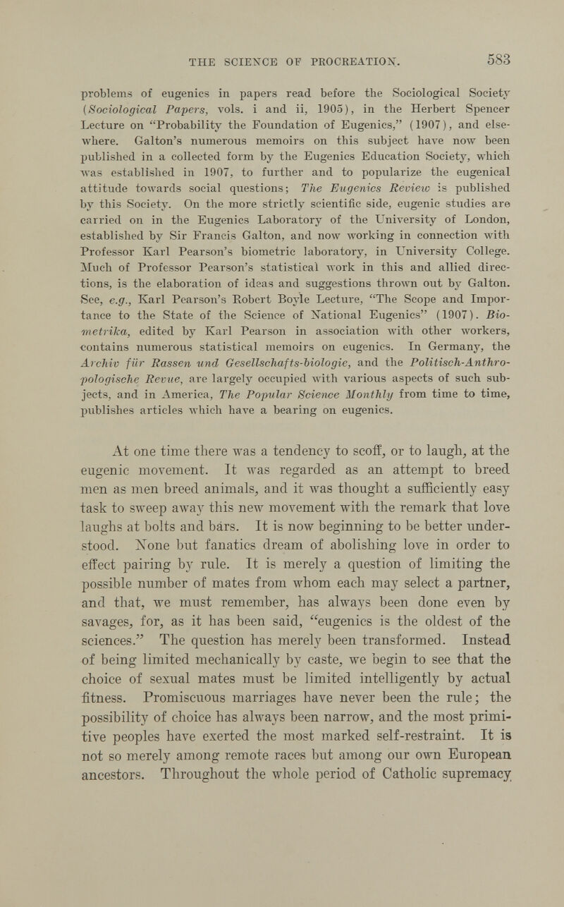 THE SCIENCE OF PROCREATION. 583 problems of eugenics in papers read before the Sociological Society (Sociological Papers, vols, i and ii, 1905), in the Herbert Spencer Lecture on Probability the Foundation of Eugenics, ( 1907 ), and else¬ where. Galton's numerous memoirs on this subject have now been published in a collected form by the Eugenics Education Society, which луаз established in 1907, to further and to popularize the eugenica! attitude towards social questions; The Eugenics Revieio is published by this Society. On the more strictly scientific side, eugenic studies are carried on in the Eugenics Laboratory of the University of London, established by Sir Francis Galton, and now working in connection with Professor Karl Pearson's biometrie laboratory, in University College. Much of Professor Pearson's statistical ллогк in this and allied direc¬ tions, is the elaboration of ideas and suggestions thrown out by Galton. See, e.g., Karl Pearson's Robert Boyle Lecture, The Scope and Impor¬ tance to the State of the Science of National Eugenics (1907). Bio- metrika, edited by Karl Pearson in association with other workers, contains numerous statistical memoirs on eugenics. In Germany, the Archiv für Rassen und Gesellschafts-biologie, and the Politisch-Anthro- poJogische Revue, are largely occupied with various aspects of such sub¬ jects, and in America, The Popular Science Monthly from time to time, jjublishes articles Avhich Ьал'е a bearing on eugenics. At one time there was a tendency to scofl:^ or to laugh, at the eugenic movement. It was regarded as an attempt to breed men as men breed animals, and it was thought a sufficiently easy task to sweep away this new movement with the remark that love laughs at bolts and bars. It is now beginning to be better under¬ stood. ISTone but fanatics dream of abolishing love in order to effect pairing by rule. It is merely a question of limiting the possible number of mates from whom each may select a partner, and that, we must remember, has always been done even by savages, for, as it has been said, eugenics is the oldest of the sciences. The question has merely been transformed. Instead of being limited mechanically by caste, we begin to see that the choice of sexual mates must be limited intelligently by actual fitness. Promiscuous marriages have never been the rule; the possibility of choice has always been narrow, and the most primi¬ tive peoples have exerted the most marked self-restraint. It is not so merely among remote races but among our own European ancestors. Throughout the whole period of Catholic supremacy