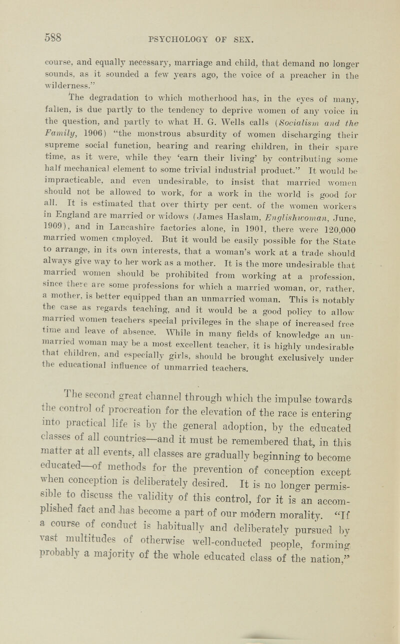 588 PSYCHOLOGY OF SEX. course, and equally necessary, marriage and child, that demand no longer sounds, as it sounded a few years ago, the л-oice of a preacher in the wilderness. ïhe degradation to AA'hicli motherhood has, in the eyes of many, fallen, is due partly to the tendency to deprive women of any voice in the question, and partl^y to what H. G. Wells calls (Socialism and the Family, 1906) the monstrous absurdity of women discharging their supreme social function, bearing and rearing children, in their spare time, as it were, while they 'earn their living* by contributing some half mechanical element to some trivial industrial product. It would be impracticable, and even undesirable, to insist that married women should not be allowed to work, for a work in the Avorld is good for all. It is estimated that over thirty per cent, of the women workers in England are married or widows (James Haslam, Englishwoman, June, 1909), and in Lancashire factories alone, in 1901, there луеге 120,000 married women employed. But it Avould be easily possible for the State to arrange, in its own interests, that a woman's work at a trade should always give м ау to her work as a mother. It is the more undesirable that married women should be prohibited from working at a profession, since theiG are some professions for which a married Avoman, or, rather, a mother, is better equipped than an vmmarried woman. This is notably the case as regards teaching, and it Avould be a good policy to allow married women teachers special privileges in the shape of increased free time and 1еале of absenee. While in many fields of knowledge an un¬ married woman may be a most excellent teacher, it is highly undesirable thai children, and especially girls, should be brought exclusively under the educational influence of unmarried teachers. The second great channel through which the impulse towards the control of procreation for the elevation of the race is entering into practical life i? by the general adoption, by the educated classes of all countries—and it must be remembered that, in this matter at all eA'ents, all classes are gradually beginning to become educated of methods for the prevention of conception except when conception is deliberately desired. It is no longer permis¬ sible to discuss the validity of this control, for it is an accom¬ plished fact and .has become a part of our módern morality. a course of conduct is habitually and deliberately pursued l)y vast multitudes of otherwise well-conducted people, forming probably a majority of the whole ed.ucated class of the nation/^