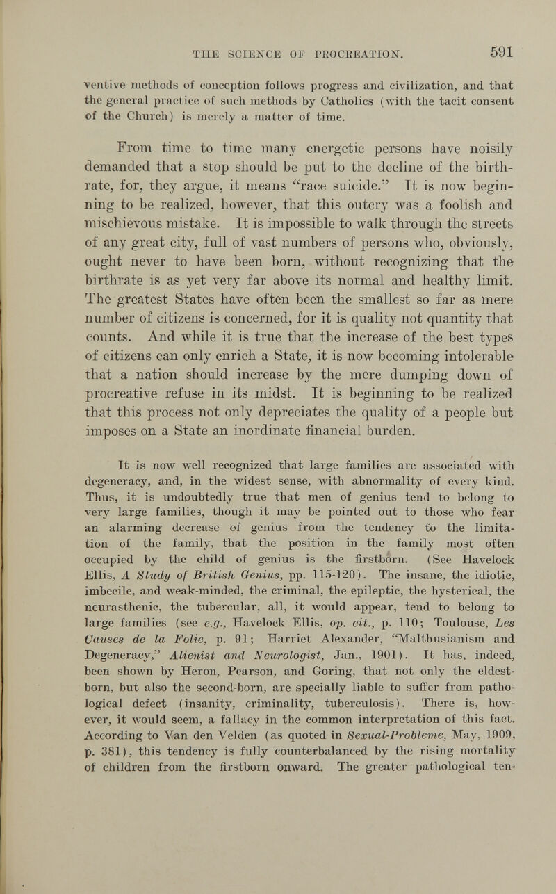 THE SCIENCE OF PllOCEEAïION. 591 ventive methods of conception follows progress and civilization, and that the general practice of such methods by Catholics (with the tacit consent of the Church) is merely a matter of time. From time to time many energetic persons have noisily demanded that a stop should be put to the decline of the birth¬ rate, for, they argue, it means race suicide/' It is now begin¬ ning to be realized, however, that this outcry was a foolish and mischievous mistake. It is impossible to walk through the streets of any great city, full of vast numbers of persons who, obviously, ought never to have been born, without recognizing that the birthrate is as yet very far above its normal and healthy limit. The greatest States have often been the smallest so far as mere number of citizens is concerned, for it is quality not quantity that counts. And while it is true that the increase of the best types of citizens can only enrich a State, it is now becoming intolerable that a nation should increase by the mere dumping down of procreative refuse in its midst. It is beginning to be realized that this process not only depreciates the quality of a people but imposes on a State an inordinate financial burden. It is now well recognized that large families are associated with degeneracy, and, in the widest sense, with abnormality of every kind. Thus, it is undoubtedly true that men of genius tend to belong to very large families, though it may be pointed out to those who fear an alarming decrease of genius from the tendency to the limita¬ tion of the family, that the position in the family most often occupied by the child of genius is the firstborn. ( See Havelock Ellis, A Study of British Genius, pp. 115-120). The insane, the idiotic, imbecile, and weak-minded, the criminal, the epileptic, the hysterical, the neurasthenic, the tubercular, all, it would appear, tend to belong to large families (see e.g., Havelock Ellis, op. cit., p. 110; Toulouse, Les Causes de la Folie, p. 91; Harriet Alexander, Malthusianism and Degeneracy, Alienist and 'Neurologist, Jan., 1901). It has, indeed, been shown by Heron, Pearson, and Goring, that not only the eldest- born, but also the second-born, are specially liable to suffer from patho¬ logical defect ( insanity, criminality, tuberculosis ). There is, how¬ ever, it would seem, a fallacy in the common interpretation of this fact. According to Van den Velden (as quoted in Sexual-Probleme, May, 1909, p. 381 ), this tendency is fully counterbalanced by the rising mortality of children from the firstborn onward. The greater pathological ten-