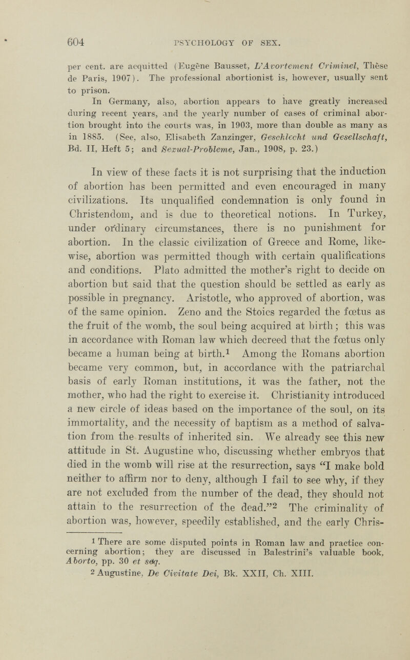 604 rSYCIIOLOGY OF SEX. per cent, are acquitted (Eugène Bausset, L'Avortemcnt Criminel, Thèse de Paris, 1907 ). The professional abortionist is, however, usually sent to prison. In Germany, also, abortion appears to Ьал'е greatly increased during recent years, and the yearly number of cases of criminal abor¬ tion brought into the courts was, in 1903, more than double as many as in 1885. (See, also, Elisabeth Zanzinger, Geschlecht und Gesellschaft, Bd. II, Heft 5; and Sexual-РгоЫете, Jan., 1908, p. 23.) In view of these facts it is not surprising that the induction of abortion has been permitted and even encouraged in many civilizations. Its unqualified condemnation is only found in Christendom, and is due to theoretical notions. In Turkey, under ordinary circumstances, there is no punishment for abortion. In the classic civilization of Greece and Rome, like¬ wise, abortion was permitted though with certain qualifications and conditions. Plato admitted the mother's right to decide on abortion but said that the question should be settled as early as possible in pregnancy. Aristotle, who approved of abortion, was of the same opinion. Zeno and the Stoics regarded the fœtus as the fruit of the womb, the soul being acquired at birth; this was in accordance with Eoman law which decreed that the foetus only became a human being at birth. ^ Among the Eomans abortion became very common, but, in accordance with the patriarchal basis of early Eoman institutions, it was the father, not the mother, who had the right to exercise it. Christianity introduced a new circle of ideas based on the importance of the soul, on its immortality, and the necessity of baptism as a method of salva¬ tion from the results of inherited sin. We already see this new attitude in St. Augustine who, discussing whether embryos that died in the womb will rise at the resurrection, says I make bold neither to affirm nor to deny, although I fail to see why, if they are not excluded from the number of the dead, they should not attain to the resurrection of the dead.^ The criminality of abortion was, however, speedily established, and the early Chris- 1 There are some disputed points in Roman law and practice con¬ cerning abortion; they are discussed in Balestrini's valuable book, Aborto, pp. 30 et зЛ}. 2 Augustine, De Civitate Dei, Bk. XXII, Ch. XIII.