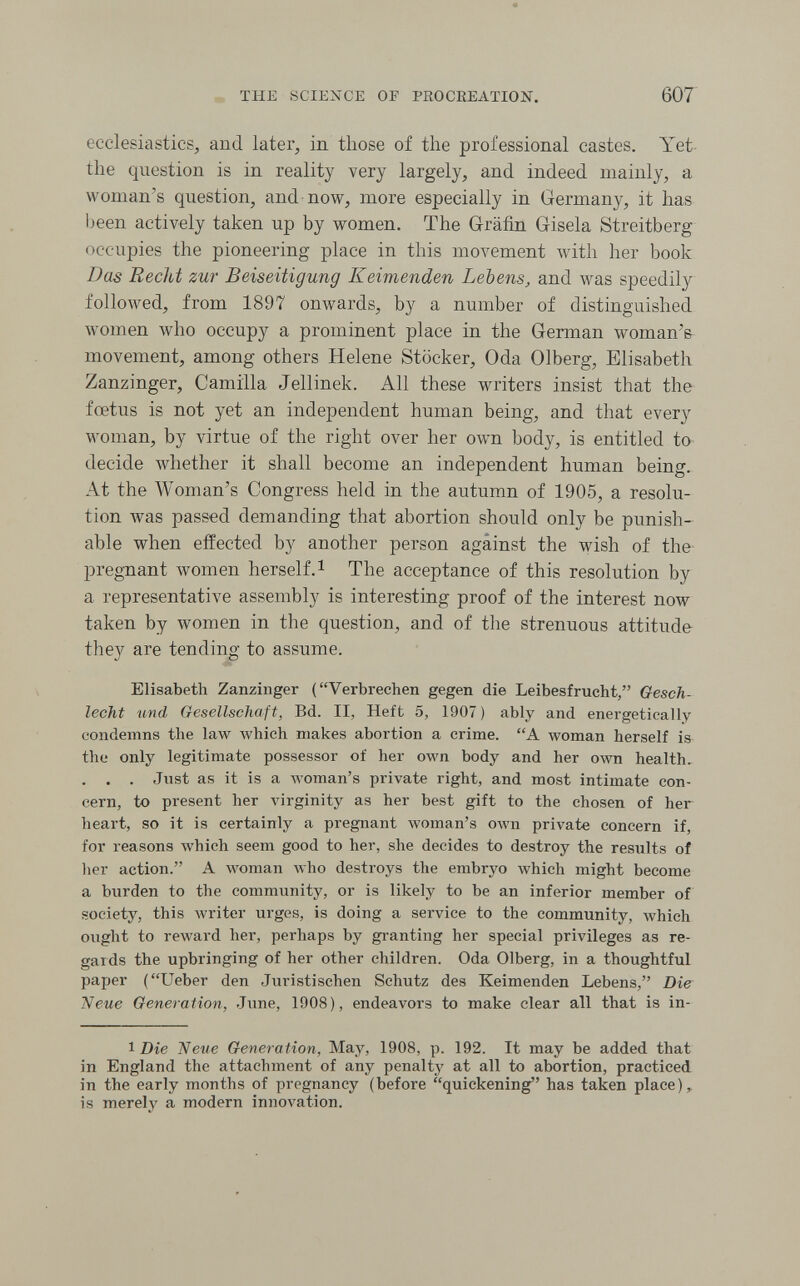 THE SCIENCE OF PROCREATION. 607 ecclesiastics, and later, in those of the professional castes. Yet the question is in reality very largely, and indeed mainly, a woman's question, and now, more especially in Germany, it has been actively taken up by women. The Gräfin Gisela Streitberg occupies the pioneering place in this movement Avith her book Das Recht zur Beiseitigung Keimenden Lebens, and was speedily followed, from 1897 onwards, by a number of distinguished women who occupy a prominent place in the German woman's movement, among others Helene Stöcker, Oda Olberg, Elisabeth Zanzinger, Camilla Jellinek. All these writers insist that the foetus is not yet an independent human being, and that every woman, by virtue of the right over her own body, is entitled to decide whether it shall become an independent human being. At the Woman's Congress held in the autumn of 1905, a resolu¬ tion was passed demanding that abortion should only be punish¬ able when effected by another person against the wish of the preg-nant women herself.^ The acceptance of this resolution by a representative assembly is interesting proof of the interest now taken by women in the question, and of the strenuous attitude they are tending to assume. Elisabeth Zanzinger (Verbrechen gegen die Leibesfrucht, Gesch¬ lecht und Gesellschaft, Bd. II, Heft 5, 1907) ably and energetically condemns the law which makes abortion a crime. A woman herself is the only legitimate possessor of her own body and her олуп health. . . . Just as it is a woman's private right, and most intimate con¬ cern, to present her virginity as her best gift to the chosen of her heart, so it is certainly a pregnant woman's олуп private concern if, for reasons which seem good to her, she decides to destroy the results of her action. A woman луЬо destroys the embryo which might become a burden to the community, or is likely to be an inferior member of society, this writer urges, is doing a service to the community, which ought to reward her, perhaps by granting her special privileges as re¬ gards the upbringing of her other children. Oda Olberg, in a thoughtful paper (Ueber den Juristischen Schutz des Keimenden Lebens, Die Neue Generation, June, 1908), endeavors to make clear all that is in- 1 Die Neue Generation, May, 1908, p. 192. It may be added that in England the attachment of any penalty at all to abortion, practiced in the early months of pregnancy (before quickening has taken place), is merely a modern innovation.