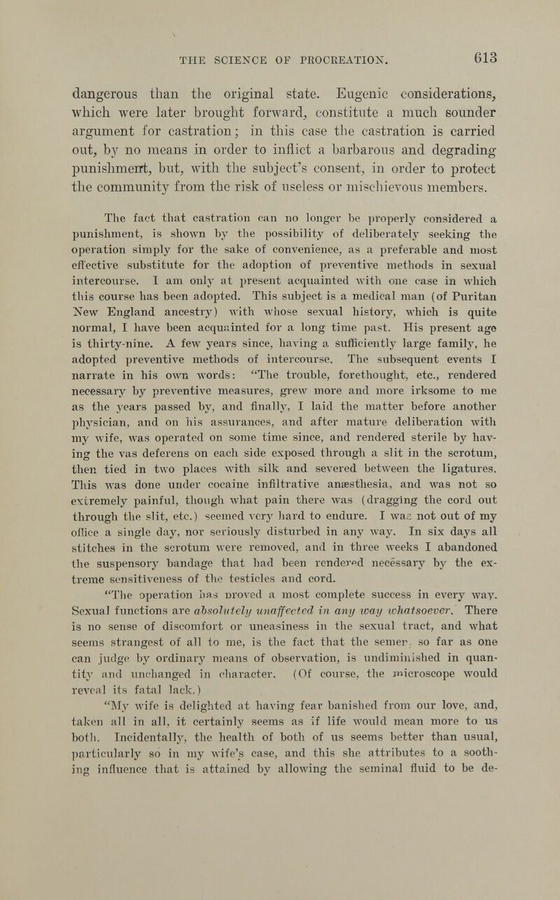 ÏIIE SCIENCE OF PROCREATION. 613 dangerous than the original state. Eugenic considerations, which were later brought forward, constitute a much sounder argument for castration; in this case the castration is carried out, by no means in order to inflict a barbarous and degrading punishmeirt, but, with the subject's consent, in order to protect the community from the risk of useless or mischievous members. The fact that castration can no longei- be properly considered a punishment, is shOAvn by the possibility of deliberately seeking the operation simply for the sake of convenience, as a preferable and most effective substitute for the adoption of preA^entive methods in sexual intercourse. I am only at present acquainted Avith one case in Avhich this course has been adopted. This subject is a medical man (of Puritan Келу England ancestry) with whose sexual history, Avhich is quite normal, I have been acquainted for a long time past. His present age is thirty-nine. A few years since, having a sufficiently large family, he adopted preventive methods of intercourse. The subsequent events I narrate in his own words: The troiible, forethought, etc., rendered necessary by pre\'entive measures, grew more and more irksome to me as the years passed by, and finally, I laid the matter before another physician, and on his assurances, and after mature deliberation Avith my wife, was operated on some time since, and rendered sterile by hav¬ ing the vas deferens on each side exposed through a slit in the scrotum, then tied in two places with silk and severed between the ligatures. This Avas done under cocaine infiltrative anaesthesia, and was not so extremely painful, though what pain there was (dragging the cord out through the slit, etc.) seemed very hard to endure. I was not out of my oilice a single day, nor seriously disturbed in any Avay. In six days all stitches in the scrotum were removed, and in three weeks I abandoned the suspensory bandage that had been rendered necessary bj' the ex¬ treme sensitiveness of the testicles and cord. The operation lias nroved a most complete success in every луау. Sexual functions are absolutely unaffected in any way whatsoever. There is no sense of discomfort or uneasiness in the sexual tract, and what seems strangest of all to me, is the fact that the semer, so far as one can judge by ordinary means of observation, is undiminished in quan¬ tity and unchanged in character. (Of course, the jnicroscope would гел'са1 its fatal lack.) My Avife is delighted at having fear banished from our love, and, taken all in all, it certainly seems as if life AA'Ould mean more to us botli. Incidentally, the health of both of us seems better than usual, particularly so in my wife's case, and this she attributes to a sooth¬ ing influence that is attained by alloAving the seminal fluid to be de-