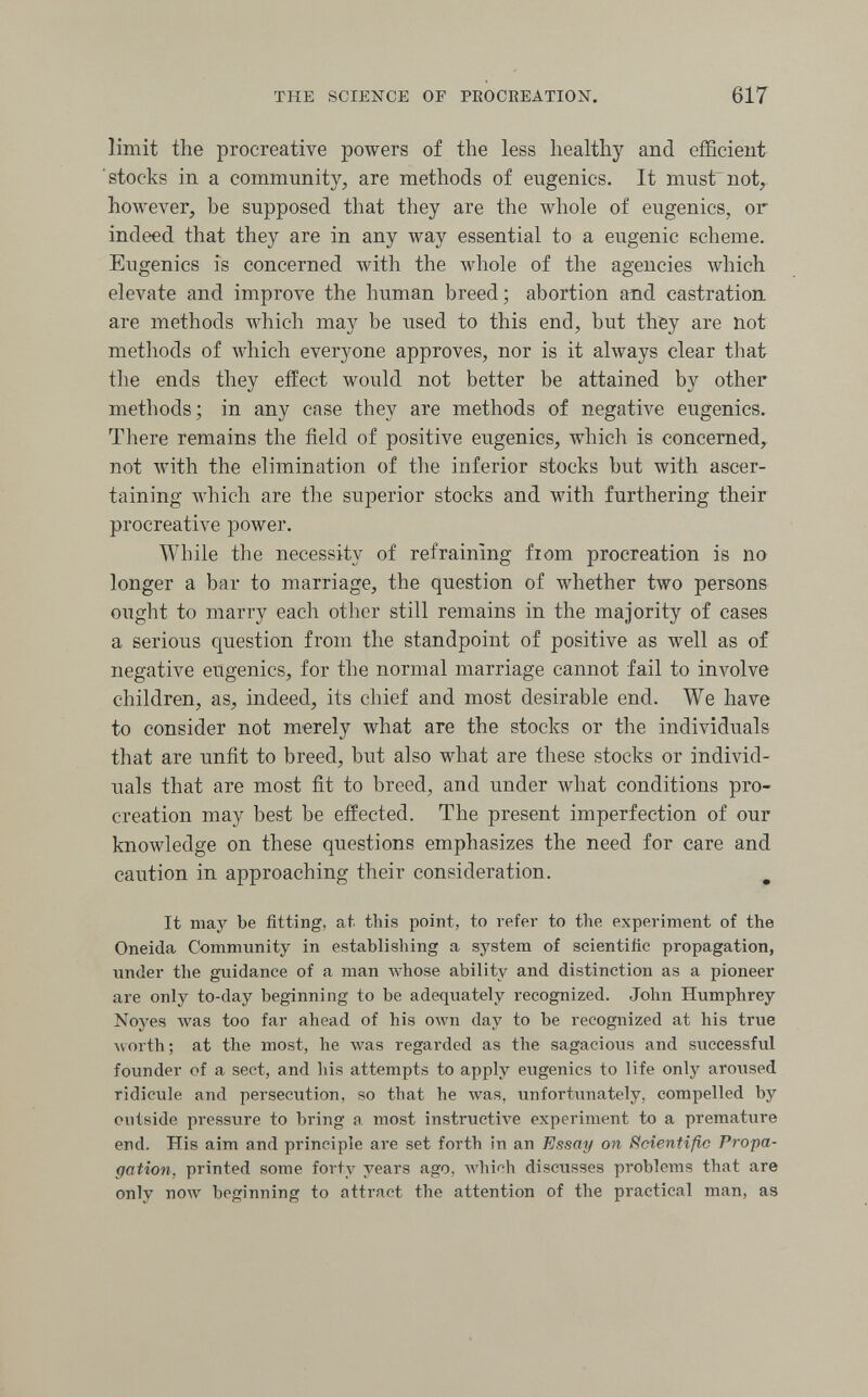 THE SCIENCE OF PROCREATION. 617 limit the procreative powers of the less healthy and efficient stocks in a community, are methods of eugenics. It must'not, hoAvever, be supposed that they are the whole of eugenics, or indeed that they are in any way essential to a eugenic scheme. Eugenics is concerned with the whole of the agencies which elevate and improve the human breed; abortion and castration are methods which may be used to this end, but they are not methods of which everyone approves, nor is it always clear that the ends they effect would not better be attained by other methods; in any case they are methods of negative eugenics. There remains the field of positive eugenics, which is concerned, not with the elimination of the inferior stocks but with ascer¬ taining Avhich are the superior stocks and with furthering their procreative power. AVhile the necessity of refraining fiom procreation is no longer a bar to marriage, the question of whether two persons ought to marry each other still remains in the majority of cases a serious question from the standpoint of positive as well as of negative eugenics, for the normal marriage cannot fail to involve children, as, indeed, its chief and most desirable end. We have to consider not merely what are the stocks or the individuals that are unfit to breed, but also what are these stocks or individ¬ uals that are most fit to breed, and under what conditions pro¬ creation may best be effected. The present imperfection of our knowledge on these questions emphasizes the need for care and caution in approaching their consideration. ^ It may be fitting, at this point, to refer to the experiment of the Oneida Community in establishing a system of scientific propagation, under the guidance of a man whose ability and distinction as a pioneer are only to-day beginning to be adequately recognized. John Humphrey Noyes Avas too far ahead of his own day to be recognized at his true ^vorth ; at the most, he was regarded as the sagacious and successful founder of a sect, and his attempts to apply eugenics to life only aroused ridicule and persecution, so that he was, unfortimately, compelled by outside pressure to bring a most instructive experiment to a premature end. His aim and principle are set forth in an Essay on Scientific Propa¬ gation, printed some forty years ago, whinh discusses problems that are only now beginning to attract the attention of the practical man, as