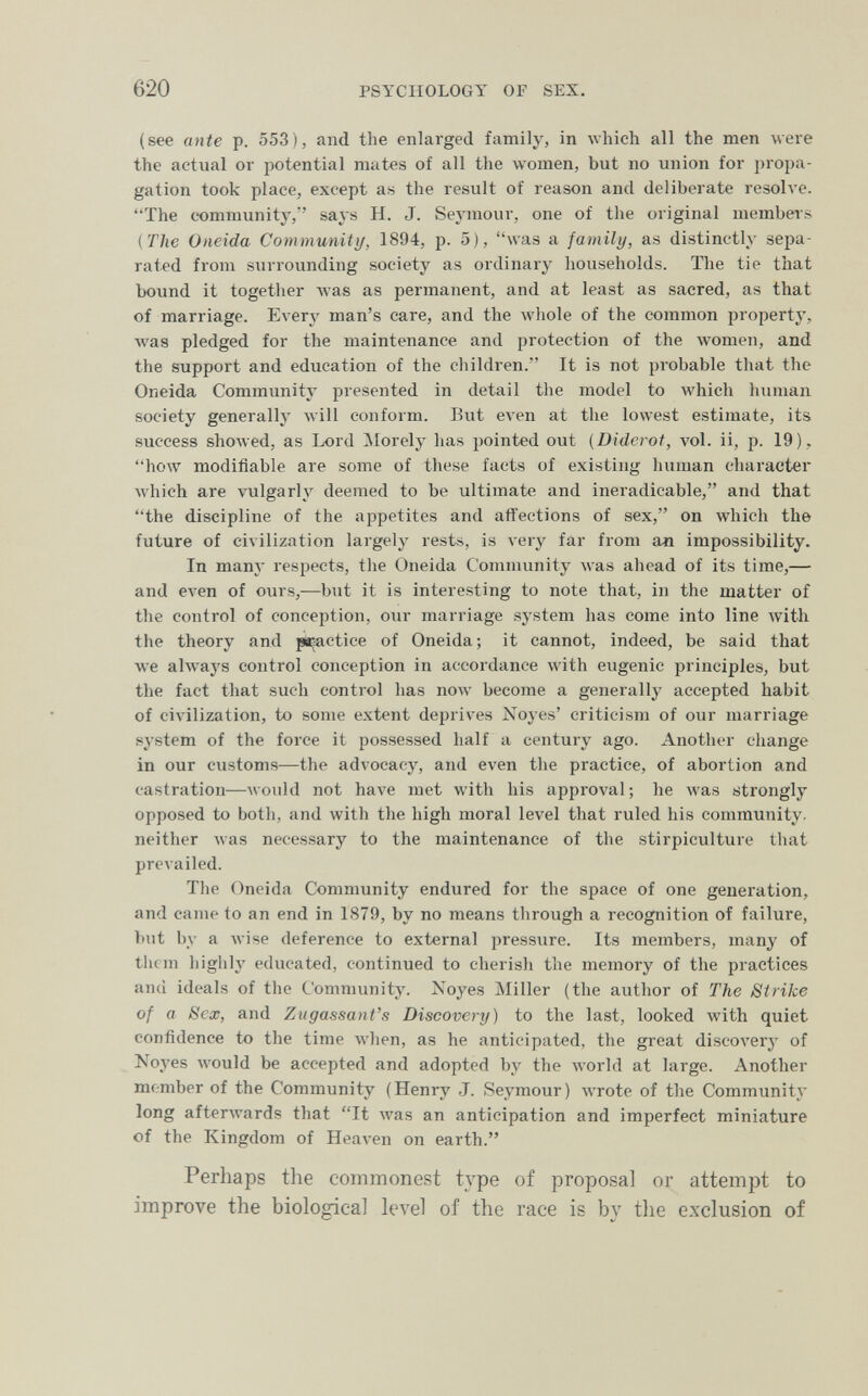 620 PSYCHOLOGY OF SEX. (see ante p. 553), and the enlarged family, in all the men were the actual or potential mates of all the women, but no union for propa¬ gation took place, except as the result of reason and deliberate resolve. The community, says H. J. Seymour, one of the original membei's {The Oneida Community, 1894, p. 5), was a family, as distinctly sepa¬ rated from surrounding society as ordinary households. The tie that bound it together was as permanent, and at least as sacred, as that of marriage. Every man's care, and the Avhole of the common property, was pledged for the maintenance and protection of the women, and the support and education of the children. It is not probable that the Oneida Community presentid in detail the model to which human society generally will conform. But even at the lowest estimate, its success showed, as Lord Morely has jiointed out {Diderot, vol. ii, p. 19), how modifiable are some of these facts of existing human character Avhich are vulgarly deemed to be ultimate and ineradicable, and that the discipline of the appetites and affections of sex, on which the future of civilization largely rests, is very far from an impossibility. In many respects, the Oneida Community was ahead of its time,— and even of ours,—but it is interesting to note that, in the matter of the control of conception, our marriage system has come into line with the theory and paactice of Oneida ; it cannot, indeed, be said that we always control conception in accordance with eugenic principles, but the fact that such control has now become a generally accepted habit of civilization, to some extent deprives Xoyes' criticism of our marriage system of the force it possessed half a century ago. Another change in our customs—the advocacy, and even the practice, of abortion and castration—would not have met with his approval; he was strongly opposed to both, and with the high moral level that ruled his community, neither was necessary to the maintenance of the stirpiculture that prevailed. The Oneida Community endured for the space of one generation, and came to an end in 1879, by no means through a recognition of failure, but by a wise deference to external pressure. Its members, many of them higiily educated, continued to cherish the memory of the practices and ideals of the Community. Xoyes Miller (the author of The Strike of a Sex, and Zugassant's Discovery) to the last, looked with quiet confidence to the time when, as he anticipated, the great discovery of Noyes would be accepted and adopted by the world at large. Another member of the Community (Henry J. Seymour) wrote of the Community long afterwards that It Avas an anticipation and imperfect miniature of the Kingdom of Heaven on earth. Perhaps the commonest type of proposal or attempt to improve the biological level of the race is by the exclusion of