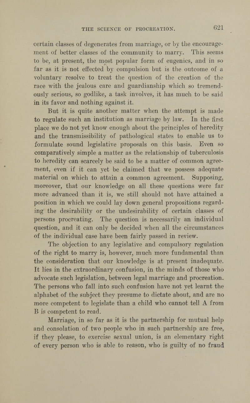 THE SCIENCE OF PROCREATION. 621 certain classes of degenerates from marriage, or by the encourage¬ ment of better classes of the community to marry. This seems to be, at present, the most popular form of eugenics, and in so far as it is not effected by compulsion but is the outcome of a voluntary resolve to treat the question of the creation of the race with the jealous care and guardianship which so tremend¬ ously serious, so godlike, a task involves, it has much to be said in its favor and nothing against it. But it is quite another matter when the attempt is made to regulate such an institution as marriage by law. In the first place we do not yet know enough about the principles of heredity and the transmissibility of pathological states to enable us to formulate sound legislative proposals on this basis. Even so comparatively simple a matter as the relationship of tuberculosis to heredity can scarcely be said to be a matter of common agree¬ ment, even if it can yet be claimed that we possess adequate material on which to attain a common agreement. Supposing, moreover, that our knowledge on all these questions were far more advanced than it is, we still should not have attained a position in which we could lay down general propositions regard¬ ing the desirability or the undesirability of certain classes of persons procreating. The question is necessarily an individual question, and it can only be decided when all the circumstances of the individual case have been fairly passed in review. The objection to any legislative and compulsory regulation of the right to marry is, however, much more fundamental than the consideration that our knowledge is at present inadequate. It lies in the extraordinary confusion, in the minds of those who advocate such legislation, between legal marriage and procreation. The persons who fall into such confusion have not yet learnt the alphabet of the subject they presume to dictate about, and are no more competent to legislate than a child who cannot tell A from В is competent to read. Marriage, in so far as it is the partnership for mutual help and consolation of two people who in such partnership are free, if they please, to exercise sexual union, is an elementary right of every person who is able to reason, who is guilty of no fraud