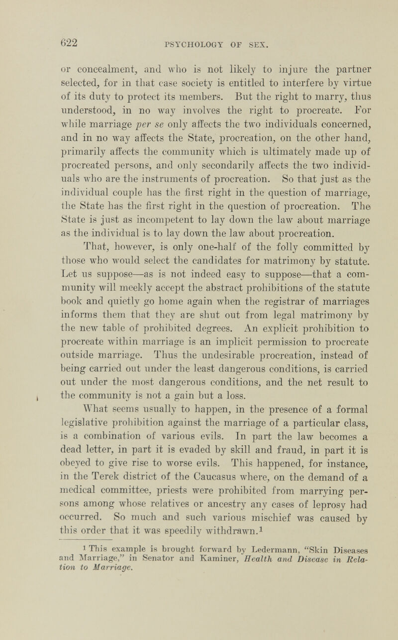 622 PSYCHOLOGY OF SEX. or concealment, and who is not likely to inj'ure the partner selected, for in that case society is entitled to interfere by virtue of its duty to protect its members. But the right to marry, thus understood, in no way involves the right to procreate. For Avhile marriage per se only affects the two individuals concerned, and in no way affects the State, procreation, on the other hand, primarily affects the community which is ultimately made up of procreated persons, and only secondarily affects the two individ¬ uals who are the instruments of procreation. So that just as the individual couple has the first right in the question of marriage, the State has the first right in the question of procreation. The State is just as incompetent to lay down the law about marriage as the individual is to la}^ down the law about procreation. That, however, is only one-half of the folly committed by those who would select the candidates for matrimony by statute. Let us suppose—as is not indeed easy to suppose—that a com- mimity will meekly accept the abstract prohibitions of the statute book and quietly go home again when the registrar of marriages infomis them that they are shut out from legal matrimony by the new table of prohil)ited degrees. An explicit prohibition to procreate within marriage is an implicit permission to procreate outside marriage. Tlius the undesirable procreation, instead of being carried out under the least dangerous conditions, is carried out under the most dangerous conditions, and the net result to the community is not a gain but a loss. What seems usually to happen, in the presence of a formal legislative prohibition against the marriage of a particular class, is a combination of various evils. In part the law becomes a dead letter, in part it is evaded by skill and fraud, in part it is obeyed to give rise to worse evils. This happened, for instance, in the Terek district of the Caucasus where, on the demand of a medical committee, priests were prohibited from marrying per¬ sons among whose relatives or ancestry any cases of leprosy had occurred. So much and such various mischief was caused by this order that it was speedily withdrawn.^ 1 This example is brought forward by Ledermann, Skin Diseases and Marriage, in Senator and Kaminer, Health and Disease in Rela¬ tion to Marriage.