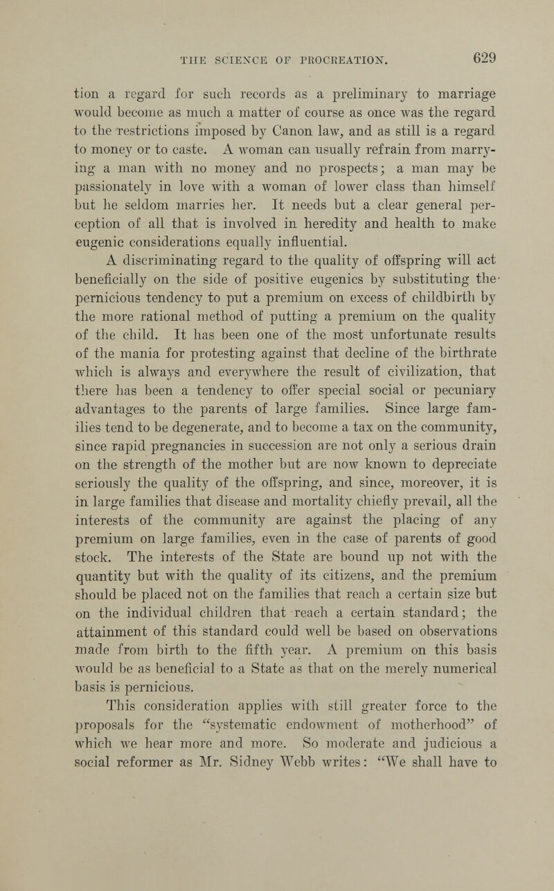 TUE SCIENCE OF PROCREATION. 629 tion a regard for such records as a preliminary to marriage would become as much a matter of course as once was the regard to the restrictions imposed by Canon law, and as still is a regard to money or to caste. A woman can usually refrain from marry¬ ing a man with no money and no prospects; a man may be passionately in love with a woman of lower class than himself but he seldom marries her. It needs but a clear general per¬ ception of all that is involved in heredity and health to make eugenic considerations equally influential. A discriminating regard to the quality of offspring will act beneficially on the side of positive eugenics by substituting the- pernicious tendency to put a premium on excess of childbirth by the more rational method of putting a premium on the quality of the child. It has been one of the most unfortunate results of the mania for protesting against that decline of the birthrate which is always and everywhere the result of civilization, that there has been a tendency to offer special social or pecuniary advantages to the parents of large families. Since large fam¬ ilies tend to be degenerate, and to become a tax on the community, since rapid pregnancies in succession are not only a serious drain on the strength of the mother but are now known to depreciate seriously the quality of the offspring, and since, moreover, it is in large families that disease and mortality chiefly prevail, all the interests of the community are against the placing of any premium on large families, even in the case of parents of good stock. The interests of the State are bound up not with the quantity but with the quality of its citizens, and the premium should be placed not on the families that reach a certain size but on the individual children that reach a certain standard; the attainment of this standard could well be based on observations made from birth to the fifth year. A premium on this basis would be as beneficial to a State as that on the merely numerical basis is pernicious. This consideration applies with still greater force to the proposals for the systematic endowment of motherhood of which we hear more and more. So moderate and judicious a social reformer as Mr. Sidney Webb writes: We shall have to