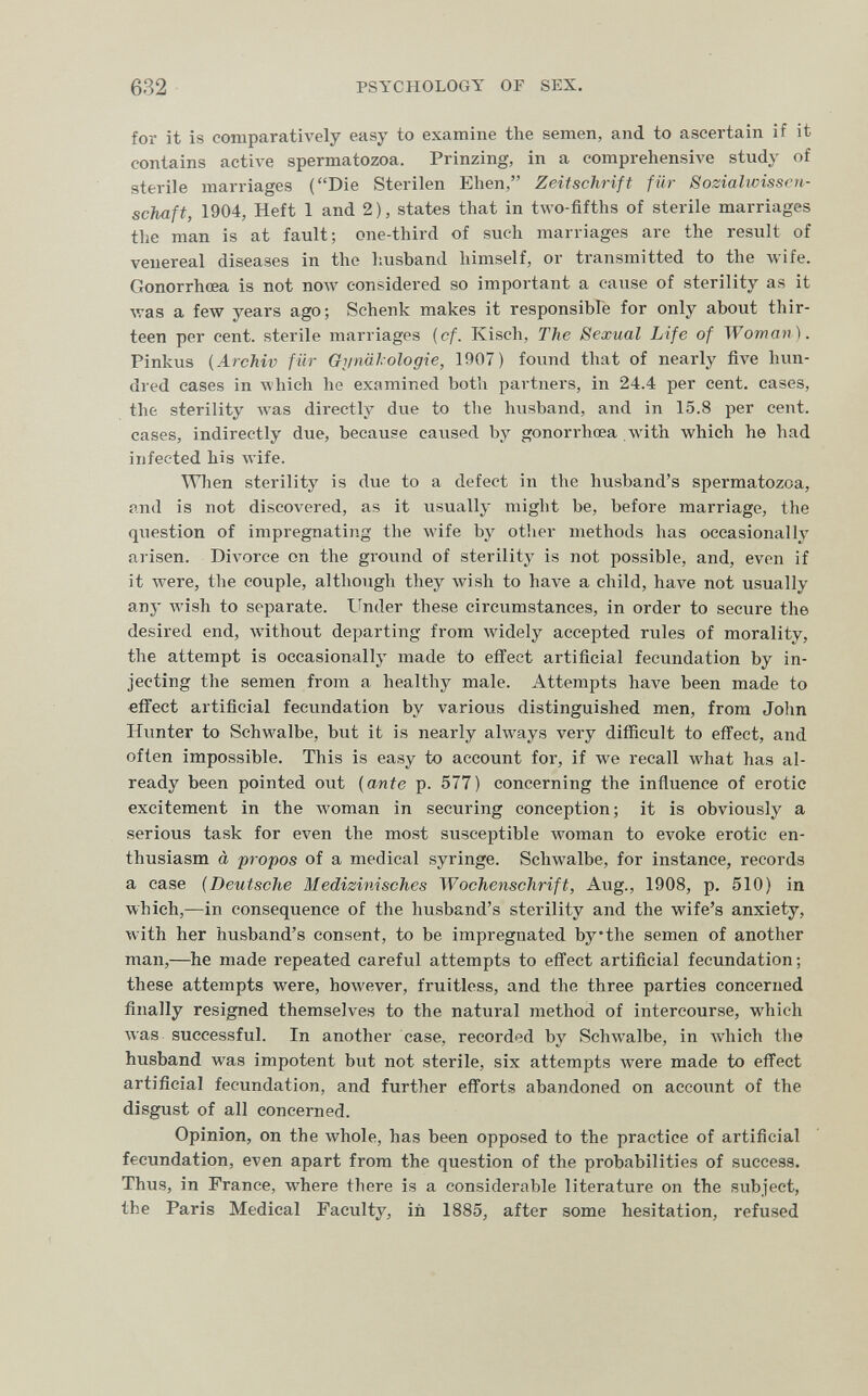 632 PSYCHOLOGY OF SEX. for it is comparatively easy to examine the semen, and to ascertain if it contains active spermatozoa. Prinzing, in a comprehensive study of sterile marriages (Die Sterilen Ehen, Zeitschrift für Sozialivissen- schaft, 1904, Heft 1 and 2), states that in two-fifths of sterile marriages the man is at fault; one-third of such marriages are the result of venereal diseases in the husband himself, or transmitted to the wife. Gonorrhoea is not now considered so important a cause of sterility as it was a few years ago; Schenk makes it responsibfe for only about thir¬ teen per cent, sterile marriages {cf. Kisch, The Sexual Life of Woman). Pinkus {Archiv für Gi/nälologie, 1907) found that of nearly five hun¬ dred cases in Avhich he examined both partners, in 24.4 per cent, cases, the sterility лvas directly due to the husband, and in 15.8 per cent, cases, indirectly due, because caused by gonorrhœa w'ith which he had infected his wife. When sterility is due to a defect in the husband's spermatozoa, and is not discovered, as it usually might be, before marriage, the question of impregnating the wife by otlier methods has occasionally arisen. Divorce on the ground of sterilitj^ is not possible, and, even if it were, the couple, although they wish to have a child, have not usually any wish to separate. Under these circumstances, in order to secure the desired end, without departing from widely accepted rules of morality, the attempt is occasionally made to effect artificial fecundation by in¬ jecting the semen from a healthy male. Attempts have been made to «íTect artificial fecimdation by various distinguished men, from John Hunter to Schwalbe, but it is nearly ahvays very difficult to effect, and often impossible. This is easy to account for, if we recall what has al¬ ready been pointed out {ante p. 577) concerning the influence of erotic excitement in the woman in securing conception; it is obviously a serious task for even the most susceptible Avoman to evoke erotic en¬ thusiasm à propos of a medical syringe. Sclnvalbe, for instance, records a ease {Deutsche Medizinisches Wochenschrift, Aug., 1908, p. 510) in which,—in consequence of the husband's sterility and the wife's anxiety, with her husband's consent, to be impregnated bythe semen of another man,—^he made repeated careful attempts to effect artificial fecundation ; these attempts were, however, fruitless, and the three parties concerned finally resigned themselves to the natural method of intercourse, which was successful. In another case, recorded by Schwalbe, in Avhich the husband was impotent but not sterile, six attempts were made to effect artificial fecundation, and further efforts abandoned on account of the disgust of all concerned. Opinion, on the whole, has been opposed to the practice of artificial fecundation, even apart from the question of the probabilities of success. Thus, in France, where there is a considerable literature on the subject, the Paris Medical Faculty, iñ 1885, after some hesitation, refused