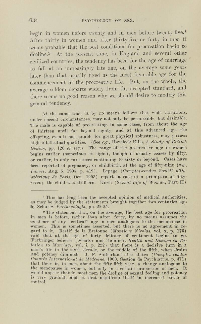 634 PSYCHOLOGY OF SEX. begin in women before twenty and in men before twenty-five. ^ After thirty in women and after thirty-five or forty in men it seems probable that the best conditions for procreation begin to decline.2 At the present time, in England and several other civilized countries, the tendency has been for the age of marriage to fall at an increasingly late age, on the average some years later than that usually fixed as the most favorable age for the commencement of the procreative life. But, on the whole, the average seldom departs widely from the accepted standard, and there seems no good reason why we should desire to modify this general tendency. At the same time, it by no means !о11олуз that wide variations, imcler special circumstances, may not only be permissible, but desirable. The male is capable of procreating, in some cases, from about the age of thirteen until far beyond eighty, and at this advanced age, the «fTspring, even if not notable for great physical robustness, may possess high intellectual qualities. (See e.g., Havelock Ellis, A Stiidy of British Genius, pp. 120 et seq.) The range of the procreatÌAe age in women begins earlier (sometimes at eight), though it usually ceases by fifty, •or earlier, in only rare cases continuing to sixty or beyond. Cases have been reported of pregnancy, or childbirth, at the age of fifty-nine (e.g., Lancet, Aug. 5, 1905, p. 419). Lepage (Comptes-rendus Société d'Ob¬ stétrique de Paris, Oct., 1903) reports a case of a primipara of fifty- seven; the child was stillborn. Kisch (Sexual Life of Woman, Part II) 1 This has long been the accepted opinion of medical authorities, as may be judged by the statements brought together two centuries ago Ъу Schurig, Parthcnologia, pp. 22-25. 2 The statement that, on the average, the best age for procreation in men is before, rather than after, forty, by no means assumes the existence of any critical age in men analogous to the menopause in women. This is sometimes asserted, but there is no agreement in re¬ gard to it. Restif de la Bretonne (Monsieur Nicolas, vol. x, p. 176) said that at the age of forty delicacy of sentiment begins to go. Fiirbringer ЬеИел'ез (Senator and Kaminer, Health and Disease in Re¬ lation to Marriage. л-о1. i, p. 222) that there is a decisive turn in a man's life in the sixth decade, or the middle of the fifth, лл'Ьеп desire and potency diminish. J. F. Sutherland also states (Comptes-rendus Congrès International de Médecine. 1900, Section de Psychiatrie, p. 471) that there is, in men, about the fifty-fifth year, a change analogous to the menopause in women, but only in a certain proportion of men. It would appear that in most men the decline of sexual feeling and potency is л'егу gradual, and at first manifests itself in increased power of control.