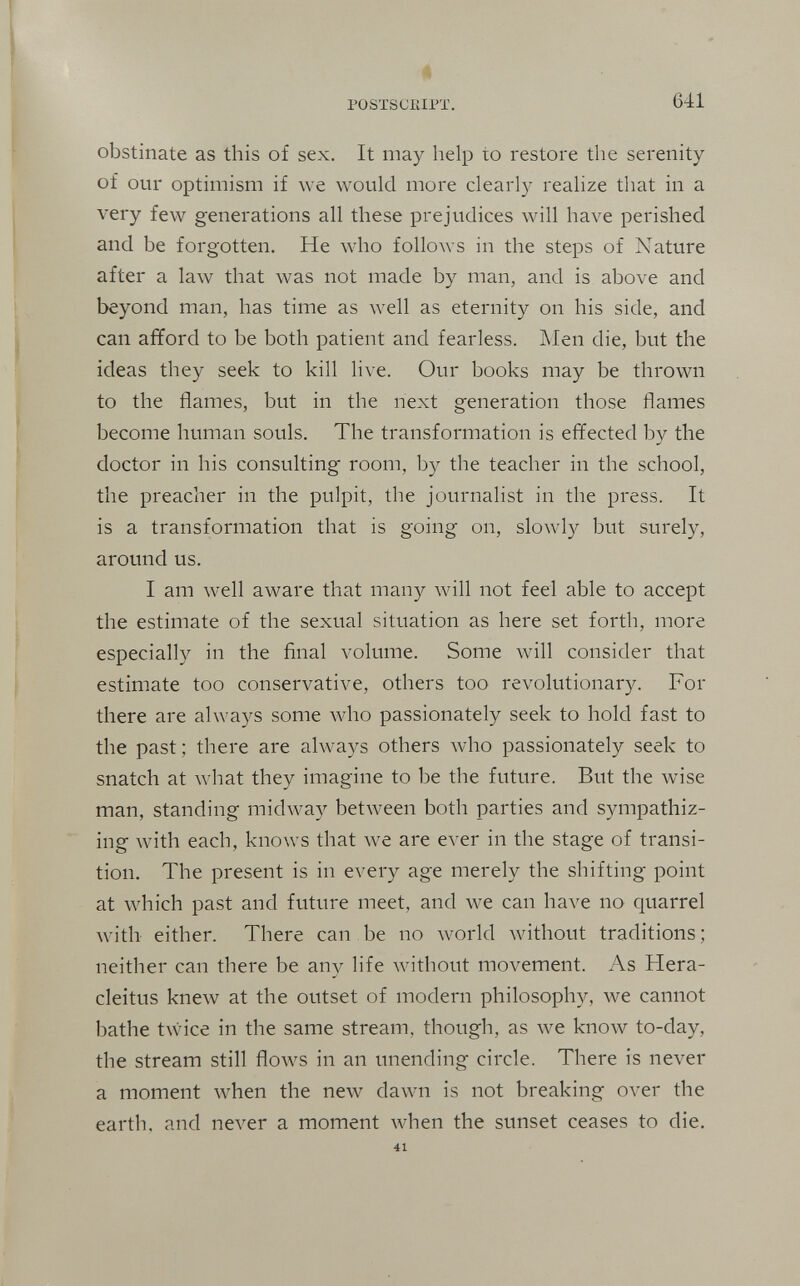 4 POSTSCßlPI. 641 obstinate as this of sex. It may help to restore the serenity of our optimism if we would more clearly realize that in a very few generations all these prejudices will Ьал^е perished and be forgotten. He who follows in the steps of Nature after a law that was not made by man, and is above and beyond man, has time as well as eternity on his side, and can afford to be both patient and fearless. ]\Ien die, but the ideas they seek to kill live. Our books may be thrown to the flames, but in the next generation those flames become human souls. The transformation is effected b}^ the doctor in his consulting room, by the teacher in the school, the preacher in the pulpit, the journalist in the press. It is a transformation that is going on, slowly but surely, around us. I am well aware that many will not feel able to accept the estimate of the sexual situation as here set forth, more especially in the final volume. Some will consider that estimate too conservative, others too revolutionary. For there are always some who passionately seek to hold fast to the past; there are always others Avho passionately seek to snatch at Avhat they imagine to be the future. But the wise man, standing midway between both parties and sympathiz¬ ing with each, knows that w^e are ever in the stage of transi¬ tion. The present is in every age merely the shifting point at which past and future meet, and we can have no quarrel with either. There can be no Avorld without traditions ; neither can there be any life without movement. As Hera- cleitus knew at the outset of modern philosophy, we cannot bathe twice in the same stream, though, as we know to-day, the stream still flows in an unending circle. There is never a moment when the new dawn is not breaking over the earth, and never a moment when the sunset ceases to die. 41